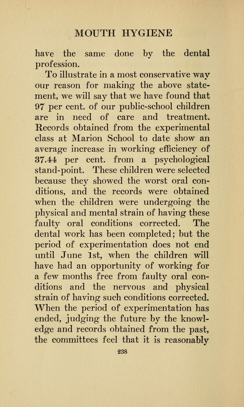 have the same done by the dental profession. To illustrate in a most conservative wav our reason for making the above state- ment, we will say that we have found that 97 per cent, of our public-school children are in need of care and treatment. Records obtained from the experimental class at Marion School to date show an average increase in working efficiency of 37.44 per cent, from a psychological stand-point. These children were selected because they showed the worst oral con- ditions, and the records were obtained when the children were undergoing the physical and mental strain of having these faulty oral conditions corrected. The dental work has been completed; but the period of experimentation does not end until June 1st, when the children will have had an opportunity of working for a few months free from faulty oral con- ditions and the nervous and physical strain of having such conditions corrected. When the period of experimentation has ended, judging the future by the knowl- edge and records obtained from the past, the committees feel that it is reasonably