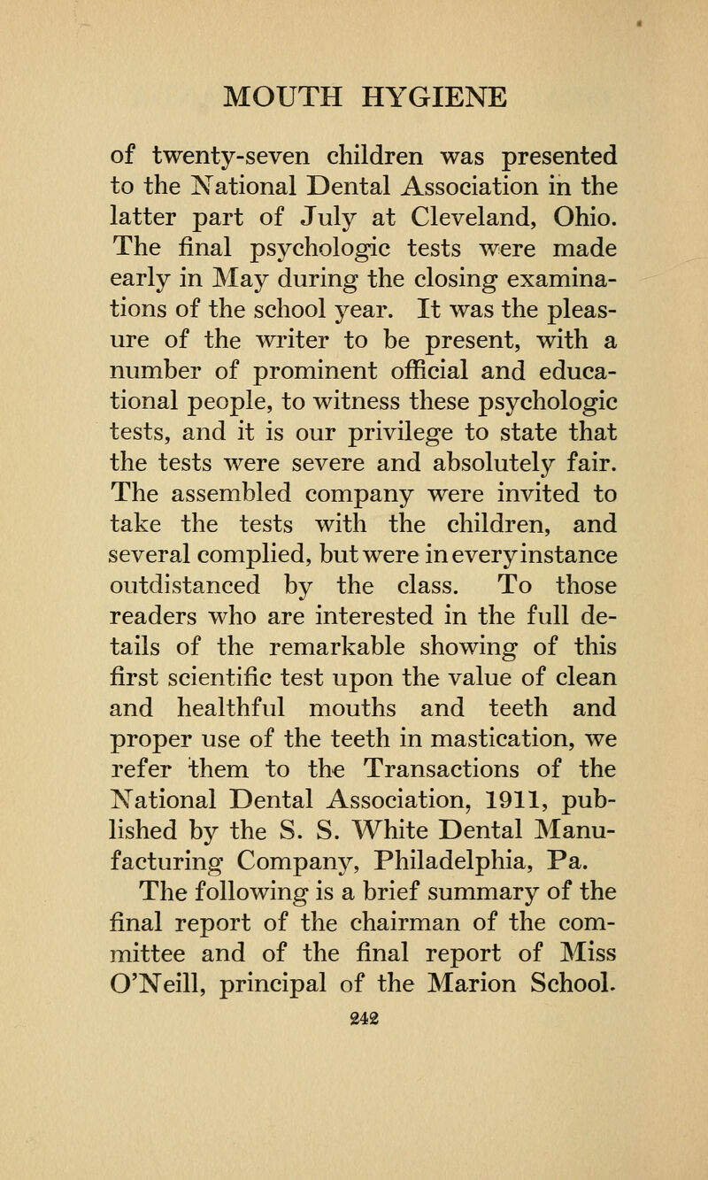 of twenty-seven children was presented to the National Dental Association in the latter part of July at Cleveland, Ohio. The final psychologic tests were made early in May during the closing examina- tions of the school year. It was the pleas- ure of the writer to be present, with a number of prominent official and educa- tional people, to witness these psychologic tests, and it is our privilege to state that the tests were severe and absolutely fair. The assembled company were invited to take the tests with the children, and several complied, but were in every instance outdistanced by the class. To those readers who are interested in the full de- tails of the remarkable showing of this first scientific test upon the value of clean and healthful mouths and teeth and proper use of the teeth in mastication, we refer them to the Transactions of the National Dental Association, 1911, pub- lished by the S. S. White Dental Manu- facturing Company, Philadelphia, Pa. The following is a brief summary of the final report of the chairman of the com- mittee and of the final report of Miss O'Neill, principal of the Marion School.