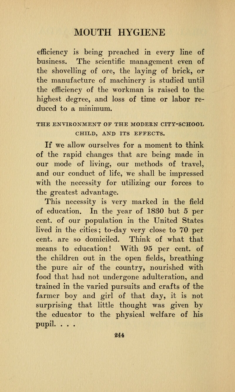 efficiency is being preached in every line of business. The scientific management even of the shovelling of ore, the laying of brick, or the manufacture of machinery is studied until the efficiency of the workman is raised to the highest degree, and loss of time or labor re- duced to a minimum. THE ENVIRONMENT OF THE MODERN CITY-SCHOOL CHILD, AND ITS EFFECTS. If we allow ourselves for a moment to think of the rapid changes that are being made in our mode of living, our methods of travel, and our conduct of life, we shall be impressed with the necessity for utilizing our forces to the greatest advantage. This necessity is very marked in the field of education. In the year of 1830 but 5 per cent, of our population in the United States lived in the cities; to-day very close to 70 per cent, are so domiciled. Think of what that means to education! With 95 per cent, of the children out in the open fields, breathing the pure air of the country, nourished with food that had not undergone adulteration, and trained in the varied pursuits and crafts of the farmer boy and girl of that day, it is not surprising that little thought was given by the educator to the physical welfare of his pupil. . . .