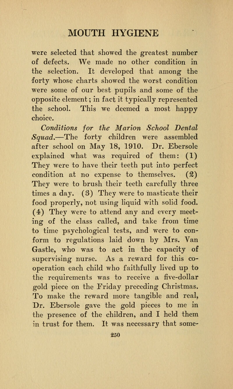 were selected that showed the greatest number of defects. We made no other condition in the selection. It developed that among the forty whose charts showed the worst condition were some of our best pupils and some of the opposite element; in fact it typically represented the school. This we deemed a most happy choice. Conditions for the Marion School Dental Squad.—The forty children were assembled after school on May 18, 1910. Dr. Ebersole explained what was required of them: (1) They were to have their teeth put into perfect condition at no expense to themselves. (2) They were to brush their teeth carefully three times a day. (3) They were to masticate their food properly, not using liquid with solid food. (4) They were to attend any and every meet- ing of the class called, and take from time to time psychological tests, and were to con- form to regulations laid down by Mrs. Van Gastle, who was to act in the capacity of supervising nurse. As a reward for this co- operation each child who faithfully lived up to the requirements was to receive a five-dollar gold piece on the Friday preceding Christmas. To make the reward more tangible and real, Dr. Ebersole gave the gold pieces to me in the presence of the children, and I held them in trust for them. It was necessary that some-