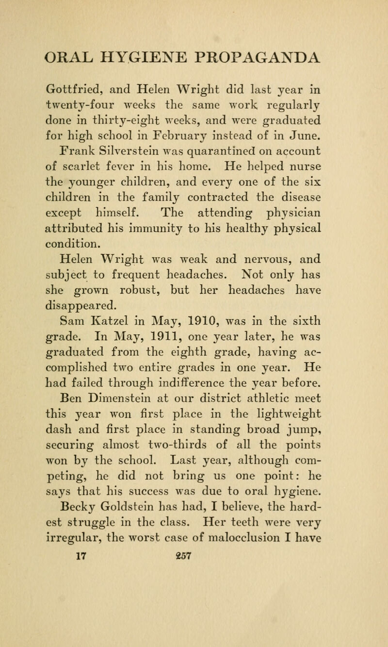 Gottfried, and Helen Wright did last year in twenty-four weeks the same work regularly done in thirty-eight weeks, and were graduated for high school in February instead of in June. Frank Silverstein was quarantined on account of scarlet fever in his home. He helped nurse the younger children, and every one of the six children in the family contracted the disease except himself. The attending physician attributed his immunity to his healthy physical condition. Helen Wright was weak and nervous, and subject to frequent headaches. Not only has she grown robust, but her headaches have disappeared. Sam Katzel in May, 1910, was in the sixth grade. In May, 1911, one year later, he was graduated from the eighth grade, having ac- complished two entire grades in one year. He had failed through indifference the year before. Ben Dimenstein at our district athletic meet this year won first place in the lightweight dash and first place in standing broad jump, securing almost two-thirds of all the points won by the school. Last year, although com- peting, he did not bring us one point: he says that his success was due to oral hygiene. Becky Goldstein has had, I believe, the hard- est struggle in the class. Her teeth were very irregular, the worst case of malocclusion I have