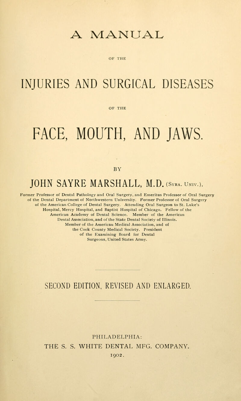 A MANUAL OF THE INJURIES AND SURGICAL DISEASES FACE, MOUTH, AND JAWS. BY JOHN SAYRE MARSHALL, M.D.(sv»a.un,v.), Former Professor of Dental Pathology and Oral Surgery, and Emeritus Professor of Oral Surgery of the Dental Department of Northwestern University. Former Professor of Oral Surgery of the American College of Dental Surgery. Attending Oral Surgeon to St. Luke's Hospital, Mercy Hospital, and Baptist Hospital of Chicago. Fellow of the American Academy of Dental Science. Member of the American Dental Association, and of the State Dental Society of Illinois. Member of the American Medical Association, and of the Cook County Medical Society. President of the Examining Board for Dental Surgeons, United States Army. SECOND EDITION, REVISED AND ENLARGED. PHILADELPHIA: THE S. S. WHITE DENTAL MFG. COMPANY. 1902.