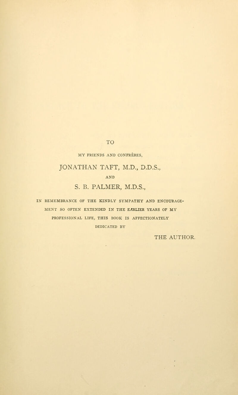 TO MY FRIENDS AND CONFRERES, JONATHAN TAFT, M.D., D.D.S., AND S. B. PALMER, M.D.S., IN REMEMBRANCE OF THE KINDLY SYMPATHY AND ENCOtJRAGE- MENT SO OFTEN EXTENDED IN THE EARLIER YEARS OF MY PROFESSIONAL LIFE, THIS BOOK IS AFFECTIONATELY DEDICATED BY THE AUTHOR.