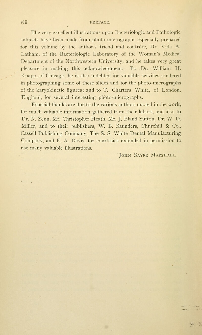 VIU PREFACE. The very excellent illustrations upon Bacteriologic and Pathologic subjects have been made from photo-micrographs especially prepared for this volume by the author's friend and confrere, Dr. Vida A. Latham, of the Bacteriologic Laboratory of the Woman's Medical Department of the Northwestern University, and he takes very great pleasure in making this acknowledgment. To Dr. William H. Knapp, of Chicago, he is also indebted for valuable services rendered in photographing some of these slides and for the photo-micrographs of the karyokinetic figures; and to T. Charters White, of London, England, for several interesting photo-micrographs. Especial thanks are due to the various authors quoted in the work, for much valuable information gathered from their labors, and also to Dr. N. Senn, Mr. Christopher Heath, Mr. J. Bland Sutton, Dr. W. D. Miller, and to their publishers, W. B. Saunders, Churchill & Co., Cassell Publishing Company, The S. S. White Dental Manufacturing Company, and F. A. Davis, for courtesies extended in permission to use many valuable illustrations. John Sayre Marshall.