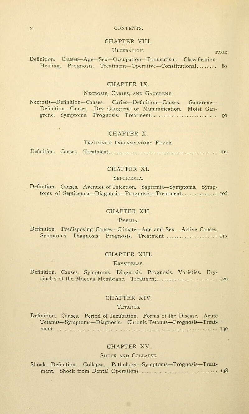 CHAPTER VIII. Ulceration. page Definition. Causes—Age—Sex—Occupation—Traumatism. Classification. Healing. Prognosis. Treatment—Operative—Constitutional 80 CHAPTER IX. Necrosis, Caries, and Gangrene. Necrosis—Definition—Causes. Caries—Definition—Causes. Gangrene— Definition—Causes. Dry Gangrene or Mummification. Moist Gan- grene. Symptoms. Prognosis. Treatment 90 CHAPTER X. Traumatic Inflammatory Fever. Definition. Causes. Treatment 102 CHAPTER XL Septicemia. Definition. Causes. Avenues of Infection. Sapremia—Symptoms. Symp- toms of Septicemia—Diagnosis—Prognosis—Treatment 106 CHAPTER XII. Pyemia. Definition. Predisposing Causes—Climate—Age and Sex. Active Causes. Symptoms. Diagnosis. Prognosis. Treatment 113 CHAPTER XIII. Erysipelas. Definition. Causes. Symptoms. Diagnosis. Prognosis. Varieties. Ery- sipelas of the Mucous Membrane. Treatment 120 CHAPTER XIV. Tetanus. Definition. Causes. Period of Incubation. Forms of the Disease. Acute Tetanus—Symptoms—Diagnosis. Chronic Tetanus—Prognosis—Treat- ment 130 CHAPTER XV. Shock and Collapse. Shock—Definition. Collapse. Pathology—Symptoms—Prognosis—Treat- ment. Shock from Dental Operations 138