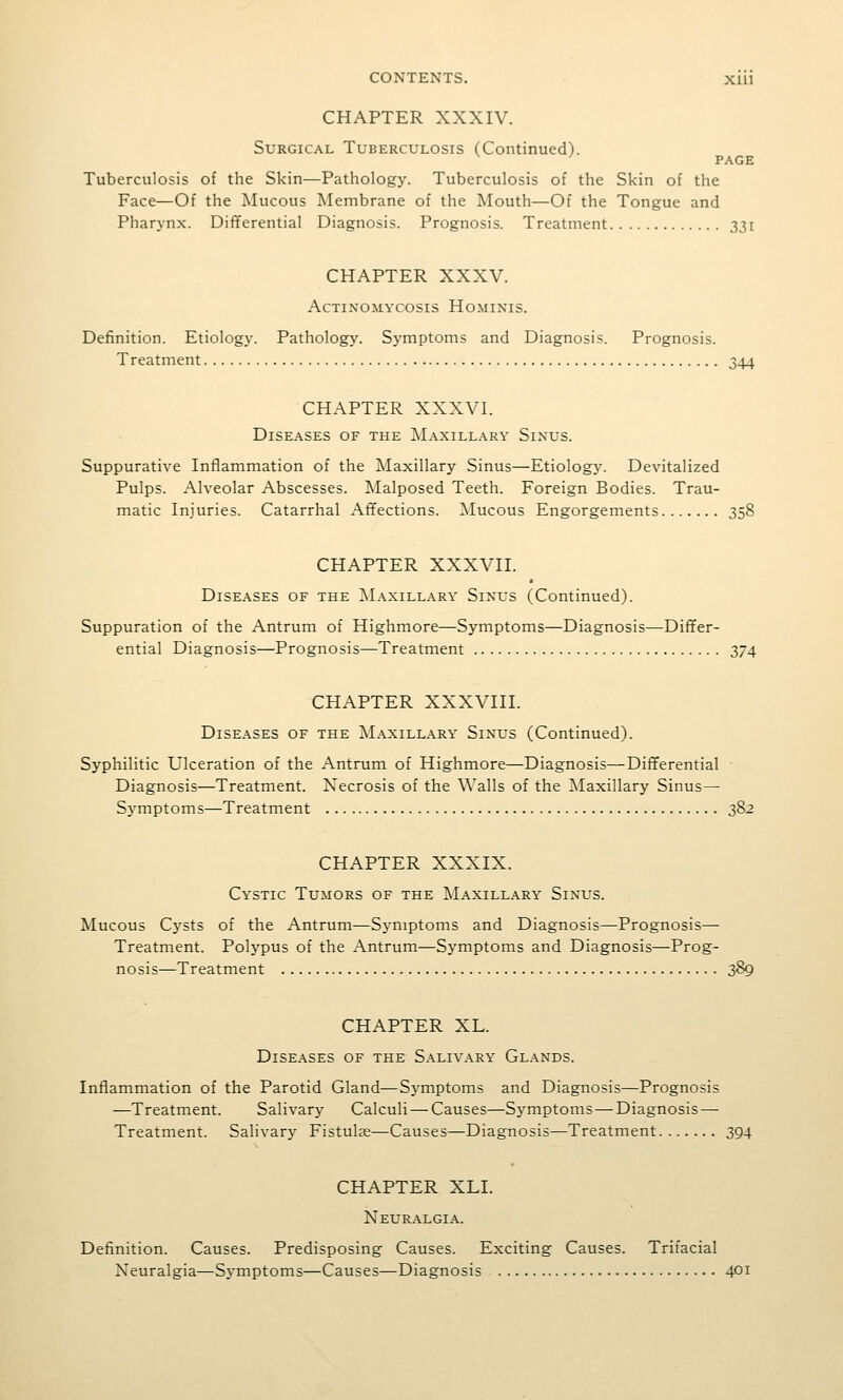 CHAPTER XXXIV. Surgical Tuberculosis (Continued). ' PAGE Tuberculosis of the Skin—Pathology. Tuberculosis of the Skin of the Face—Of the Mucous Membrane of the Mouth—Of the Tongue and Pharyn.x. Dififerential Diagnosis. Prognosis. Treatment 331 CHAPTER XXXV. Actinomycosis Hominis. Definition. Etiology. Pathology. Symptoms and Diagnosis. Prognosis. Treatment 344 CHAPTER XXXVI. Diseases of the Maxillary Sinus. Suppurative Inflammation of the Maxillary Sinus—Etiology. Devitalized Pulps. Alveolar Abscesses. Malposed Teeth. Foreign Bodies. Trau- matic Injuries. Catarrhal Affections. Mucous Engorgements 358 CHAPTER XXXVIL Diseases of the ]\Iaxillary Sinus (Continued). Suppuration of the Antrum of Highmore—Symptoms—Diagnosis—Diflfer- ential Diagnosis—Prognosis—Treatment 374 CHAPTER XXXVIII. Diseases of the IMaxillary Sinus (Continued). Syphilitic Ulceration of the Antrum of Highmore—Diagnosis—Differential ■ Diagnosis—Treatment. Necrosis of the Walls of the Maxillary Sinus— Symptoms—Treatment 382 CHAPTER XXXIX. Cystic Tumors of the Maxillary Sinus. Mucous Cysts of the Antrum—Sj-niptoms and Diagnosis—Prognosis— Treatment. Polypus of the Antrum—Symptoms and Diagnosis—Prog- nosis—Treatment 389 CHAPTER XL. Diseases of the S.\liv.\ry Glands. Inflammation of the Parotid Gland—Symptoms and Diagnosis—Prognosis —Treatment. Salivary Calculi — Causes—Symptoms — Diagnosis—- Treatment. Salivary Fistulje—Causes—Diagnosis—Treatment 394 CHAPTER XLI. Neuralgia. Definition. Causes. Predisposing Causes. Exciting Causes. Trifacial Neuralgia—Symptoms—Causes—Diagnosis 401