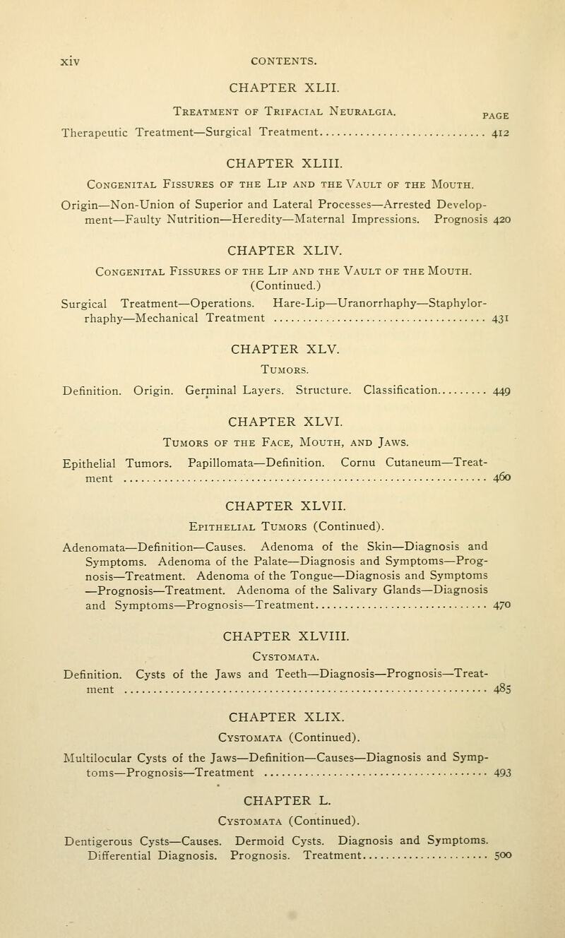 CHAPTER XLII. Treatment of Trifacial Neuralgia. page Therapeutic Treatment—Surgical Treatment 412 CHAPTER XLIII. Congenital Fissures of the Lip and the Vault of the Mouth. Origin—Non-Union of Superior and Lateral Processes—Arrested Develop- ment—Faulty Nutrition—Heredity—Maternal Impressions. Prognosis 420 CHAPTER XLIV. Congenital Fissures of the Lip and the Vault of the Mouth. (Continued.) Surgical Treatment—Operations. Hare-Lip—Uranorrhaphy—Staphylor- rhaphy—Mechanical Treatment 431 CHAPTER XLV. Tumors. Definition. Origin. Germinal Layers. Structure. Classification 449 CHAPTER XLVL Tumors of the Face, Mouth, and Jaws. Epithelial Tumors. Papillomata—Definition. Cornu Cutaneum—Treat- ment 460 CHAPTER XLVn. Epithelial Tumors (Continued). Adenomata—Definition—Causes. Adenoma of the Skin—Diagnosis and Symptoms. Adenoma of the Palate—Diagnosis and Symptoms—Prog- nosis—Treatment. Adenoma of the Tongue—Diagnosis and Symptoms —Prognosis—Treatment. Adenoma of the Salivary Glands—Diagnosis and Symptoms—Prognosis—Treatment 470 CHAPTER XLVIIL Cystomata. Definition. Cysts of the Jaws and Teeth—Diagnosis—Prognosis—Treat- ment 485 CHAPTER XLIX. Cystomata (Continued). Multilocular Cysts of the Jaws—Definition—Causes—Diagnosis and Symp- toms—Prognosis—Treatment 493 CHAPTER L. Cystomata (Continued). Dentigerous Cysts—Causes. Dermoid Cysts. Diagnosis and Symptoms. Differential Diagnosis. Prognosis. Treatment 500