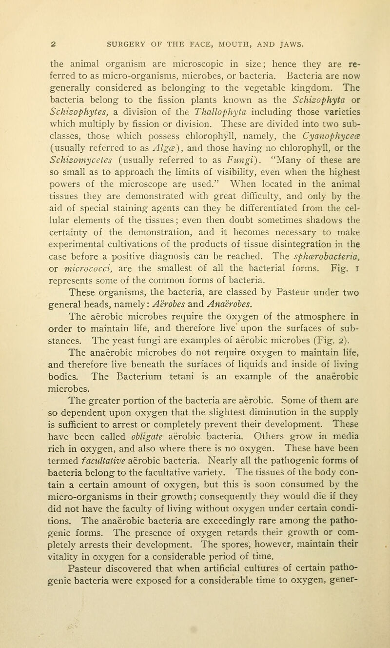 the animal organism are microscopic in size; hence they are re- ferred to as micro-organisms, microbes, or bacteria. Bacteria are now generally considered as belonging to the vegetable kingdom. The bacteria belong to the fission plants known as the Schizophyta or Schizophytes, a division of the Thallophyta including those varieties which multiply by fission or division. These are divided into two sub- classes, those which possess chlorophyll, namely, the Cyanophyce<2 (usually referred to as Algce), and those having no chlorophyll, or the Schizomycetes (usually referred to as Fungi). Many of these are so small as to approach the limits of visibility, even when the highest powers of the microscope are used. When located in the animal tissues they are demonstrated with great difficulty, and only by the aid of special staining agents can they be differentiated from the cel- lular elements of the tissues; even then doubt sometimes shadows the certainty of the demonstration, and it becomes necessary to make experimental cultivations of the products of tissue disintegration in the case before a positive diagnosis can be reached. The sphcBrohacteria, or micrococci, are the smallest of all the bacterial forms. Fig. i represents some of the common forms of bacteria. These organisms, the bacteria, are classed by Pasteur under two general heads, namely: Aerobes and Anaerobes. The aerobic microbes require the oxygen of the atmosphere in order to maintain life, and therefore live upon the surfaces of sub- stances. The yeast fungi are examples of aerobic microbes (Fig. 2). The anaerobic microbes do not require oxygen to maintain life, and therefore live beneath the surfaces of liquids and inside of living bodies. The Bacterium tetani is an example of the anaerobic microbes. The greater portion of the bacteria are aerobic. Some of them are so dependent upon oxygen that the slightest diminution in the supply is sufficient to arrest or completely prevent their development. These have been called obligate aerobic bacteria. Others grow in media rich in oxygen, and also where there is no oxygen. These have been termed facultative aerobic bacteria. Nearly all the pathogenic forms of bacteria belong to the facultative variety. The tissues of the body con- tain a certain amount of oxygen, but this is soon consumed by the micro-organisms in their growth; consequently they would die if they did not have the faculty of living without oxygen under certain condi- tions. The anaerobic bacteria are exceedingly rare among the patho- genic forms. The presence of oxygen retards their growth or com- pletely arrests their development. The spores, however, maintain their vitality in oxygen for a considerable period of time. Pasteur discovered that when artificial cultures of certain patho- genic bacteria were exposed for a considerable time to oxygen, gener-