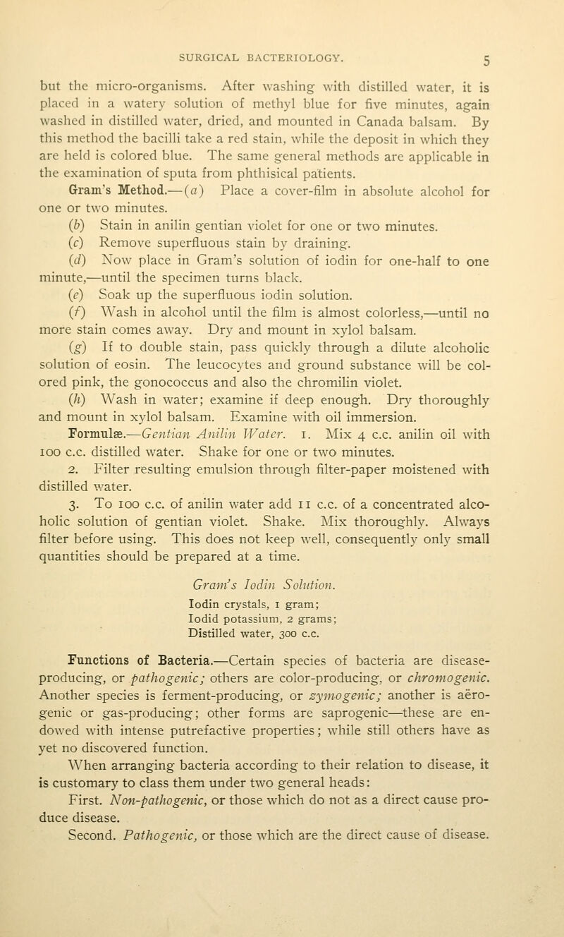 but the micro-organisms. After washing with distilled water, it is placed in a watery solution of methyl blue for five minutes, again washed in distilled water, dried, and mounted in Canada balsam. By this method the bacilli take a red stain, while the deposit in which they are held is colored blue. The same general methods are applicable in the examination of sputa from phthisical patients. Grain's Method.— (a) Place a cover-film in absolute alcohol for one or two minutes. (b) Stain in anilin gentian violet for one or two minutes. (c) Remove superfluous stain by draining. (d) Now place in Gram's solution of iodin for one-half to one minute,—until the specimen turns black. (e) Soak up the superfluous iodin solution. (f) Wash in alcohol until the film is almost colorless,—until no more stain comes away. Dry and mount in xylol balsam. (g) If to double stain, pass quickly through a dilute alcoholic solution of eosin. The leucocytes and ground substance will be col- ored pink, the gonococcus and also the chromilin violet. (Ji) Wash in water; examine if deep enough. T)ry thoroughly and mount in xylol balsam. Examine with oil immersion. Formula.—Gentian Anilin Wafer, i. Mix 4 c.c. anilin oil with 100 c.c. distilled water. Shake for one or two minutes. 2. Filter resulting emulsion through filter-paper moistened with distilled water. 3. To 100 c.c. of anilin water add 11 c.c. of a concentrated alco- holic solution of gentian violet. Shake. Mix thoroughly. Always filter before using. This does not keep well, consequently only small quantities should be prepared at a time. Gram's Iodin Solution. Iodin crystals, i gram; lodid potassium, 2 grams; Distilled water, 300 c.c. Functions of Bacteria.—Certain species of bacteria are disease- producing, or pathogenic; others are color-producing, or chromogenic. Another species is ferment-producing, or zymogenic; another is aero- genic or gas-producing; other forms are saprogenic—^these are en- dowed wdth intense putrefactive properties; while still others have as yet no discovered function. ^^^hen arranging bacteria according to their relation to disease, it is customary to class them under two general heads: First. Non-pathogenic, or those which do not as a direct cause pro- duce disease. Second. Pathogenic, or those which are the direct cause of disease.