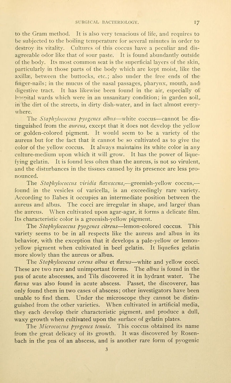 to the Gram method. It is also very tenacious of life, and requires to be subjected to the boiling temperature for several minutes in order to destroy its vitality. Cultures of this coccus have a peculiar and dis- agreeable odor like that of sour paste. It is found abundantly outside of the body. Its most common seat is the superficial layers of the skin, particularly in those parts of the body which are kept moist, like the. axill?e, between the buttocks, etc.; also under the free ends of the finger-nails; in the mucus of the nasal passages, pharynx, mouth, and; digestive tract. It has likewise been found in the air, especially of lnoc-«iital wards which were in an unsanitary condition; in garden soil>. in the dirt of the streets, in dirty dish-water, and in fact almost every- where. The SfapJiylococais pyogenes alhus—white coccus—cannot be dis- tinguished from the aureus, except that it does not develop the yellow or golden-colored pigment. It would seem to be a variety of the aureus but for the fact that it cannot be so cultivated as to give the color of the yellow coccus. It always maintains its white color in any culture-medium upon which it will grow. It has the power of lique- fying gelatin. It is found less often than the aureus, is not so virulent, and the disturbances in the tissues caused by its presence are less pro- nounced. The Staphylococcus viridis Uavescens,—gxetmsh.-ye\\o^ coccus,— found in the vesicles of varicella, is an exceedingly rare variety. According to Babes it occupies an intermediate position between the aureus and albus. The cocci are irregular in shape, and larger than the aureus. When cultivated upon agar-agar, it forms a delicate film. Its characteristic color is a greenish-yellow pigment. The Staphylococcus pyogenes citreus—lemon-colored coccus. This variety seems to be in all respects like the aureus and albus in its behavior, with the exception that it develops a pale-yellow or lemon- yellow pigment when cultivated in beef gelatin. It liquefies gelatin more slowly than the aureus or albus. The Staphylococais cereus albus et Havus—white and yellow cocci. These are two rare and unimportant forms. The albus is found in the pus of acute abscesses, and Tils discovered it in hydrant water. The Havus was also found in acute abscess. Passet, the discoverer, has only found them in two cases of abscess; other investigators have been unable to find them. Under the microscope they cannot be distin- guished from the other varieties. When cultivated in artificial media, they each develop their characteristic pigment, and produce a dull, waxy growth when cultivated upon the surface of gelatin plates. The Micrococcus pyogenes tenuis. This coccus obtained its name from the great delicacy of it? growth. It was discovered by Rosen- bach in the pus of an abscess, and is another rare form of pyogenic 3