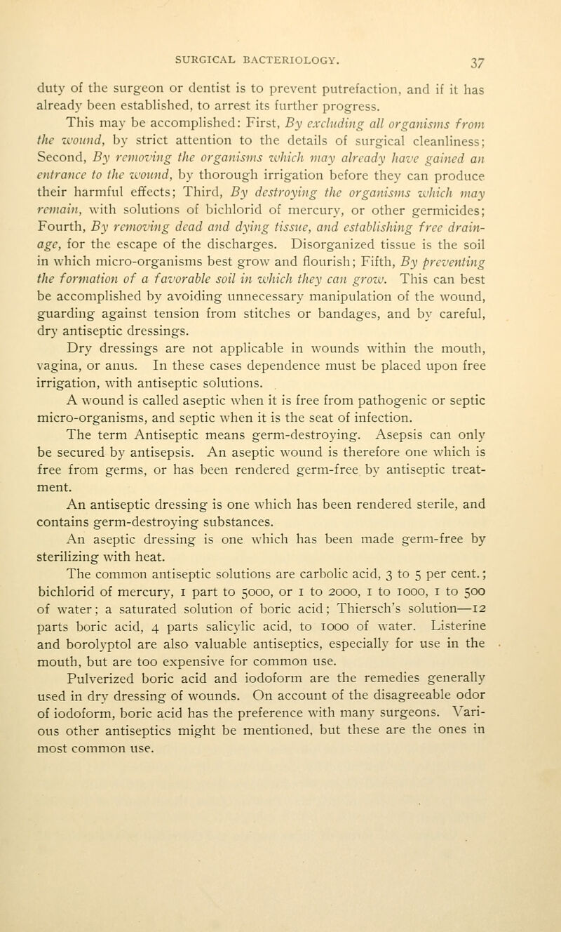 duty of the surgeon or dentist is to prevent putrefaction, and if it has already been estabHshed, to arrest its further progress. This may be accompHshed: First, By excluding all organisms from the zvound, by strict attention to the details of surgical cleanliness; Second, By removing the organisms zvJiich may already have gained an entrance to the zvonnd, by thorough irrigation before they can produce their harmful effects; Third, By destroying the organisms which may remain, with solutions of bichlorid of mercury, or other germicides; Fourth, By removing dead and dying tissue, and establishing -free drain- age, for the escape of the discharges. Disorganized tissue is the soil in which micro-organisms best grow and flourish; Fifth, By preventing the formation of a favorable soil in zvhich they can grow. This can best be accomplished by avoiding unnecessary manipulation of the wound, guarding against tension from stitches or bandages, and by careful, dry antiseptic dressings. Dry dressings are not applicable in wounds within the mouth, vagina, or anus. In these cases dependence must be placed upon free irrigation, with antiseptic solutions. A wound is called aseptic when it is free from pathogenic or septic micro-organisms, and septic when it is the seat of infection. The term Antiseptic means germ-destroying. Asepsis can only be secured by antisepsis. An aseptic wound is therefore one which is free from germs, or has been rendered germ-free by antiseptic treat- ment. An antiseptic dressing is one which has been rendered sterile, and contains germ-destroying substances. An aseptic dressing is one which has been made germ-free by sterilizing with heat. The common antiseptic solutions are carbolic acid, 3 to 5 per cent.; bichlorid of mercury, i part to 5000, or i to 2000, i to 1000, i to 500 of water; a saturated solution of boric acid; Thiersch's solution—12 parts boric acid, 4 parts salicylic acid, to 1000 of water. Listerine and borolyptol are also valuable antiseptics, especially for use in the mouth, but are too expensive for common use. Pulverized boric acid and iodoform are the remedies generally used in dry dressing of wounds. On account of the disagreeable odor of iodoform, boric acid has the preference with many surgeons. Vari- ous other antiseptics might be mentioned, but these are the ones in most common use.