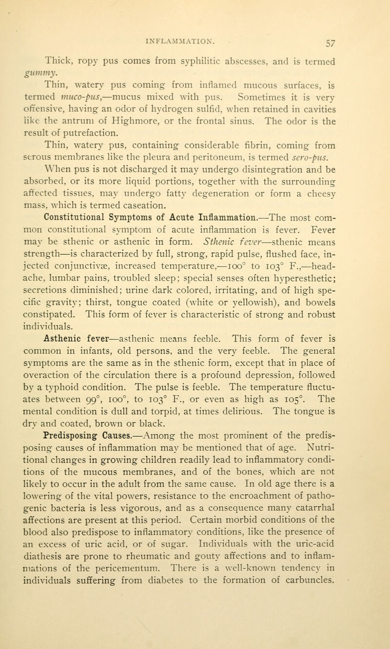 Thick, ropy pus comes from syphilitic abscesses, and is termed giDiiiny. Thin, watery pus coming from intlamed mucous surfaces, is termed muco-piis,—mucus mixed with pus. Sometimes it is very ofrensive, having an odor of hydrogen sulfid, when retained in cavities like the antrum of Highmore, or the frontal sinus. The odor is the result of putrefaction. Thin, watery pus, containing considerable fibrin, coming from serous membranes like the pleura and peritoneum, is termed sero-pus. When pus is not discharged it may undergo disintegration and be absorbed, or its more liquid portions, together with the surrounding affected tissues, may undergo fatty degeneration or form a cheesy mass, which is termed caseation. Constitutional Symptoms of Acute Inflammation.—The most com- mon constitutional symptom of acute inflammation is fever. Fever may be sthenic or asthenic in form. Sthenic fever—sthenic means strength—is characterized by full, strong, rapid pulse, flushed face, in- jected conjunctivae, increased temperature,—ioo° to 103° F.,—head- ache, lumbar pains, troubled sleep; special senses often hyperesthetic; secretions diminished; urine dark colored, irritating, and of high spe- cific gravity; thirst, tongue coated (white or yellowish), and bowels constipated. This form of fever is characteristic of strong and robust individuals. Asthenic fever—asthenic means feeble. This form of fever is common in infants, old persons, and the very feeble. The general symptoms are the same as in the sthenic form, except that in place of overaction of the circulation there is a profound depression, followed by a typhoid condition. The pulse is feeble. The temperature fluctu- ates between 99°, 100°, to 103° F., or even as high as 105°. The mental condition is dull and torpid, at times delirious. The tongue is dry and coated, brown or black. Predisposing Causes.—Among the most prominent of the predis- posing causes of inflammation may be mentioned that of age. Nutri- tional changes in growing children readily lead to inflammatory condi- tions of the mucous membranes, and of the bones, which are not likely to occur in the adult from the same cause. In old age there is a lowering of the vital powers, resistance to the encroachment of patho- genic bacteria is less vigorous, and as a consequence many catarrhal affections are present at this period. Certain morbid conditions of the blood also predispose to inflammatory conditions, like the presence of an excess of uric acid, or of sugar. Individuals with the uric-acid diathesis are prone to rheumatic and gouty affections and to inflam- mations of the pericementum. There is a well-known tendency in individuals suffering from diabetes to the formation of carbuncles.
