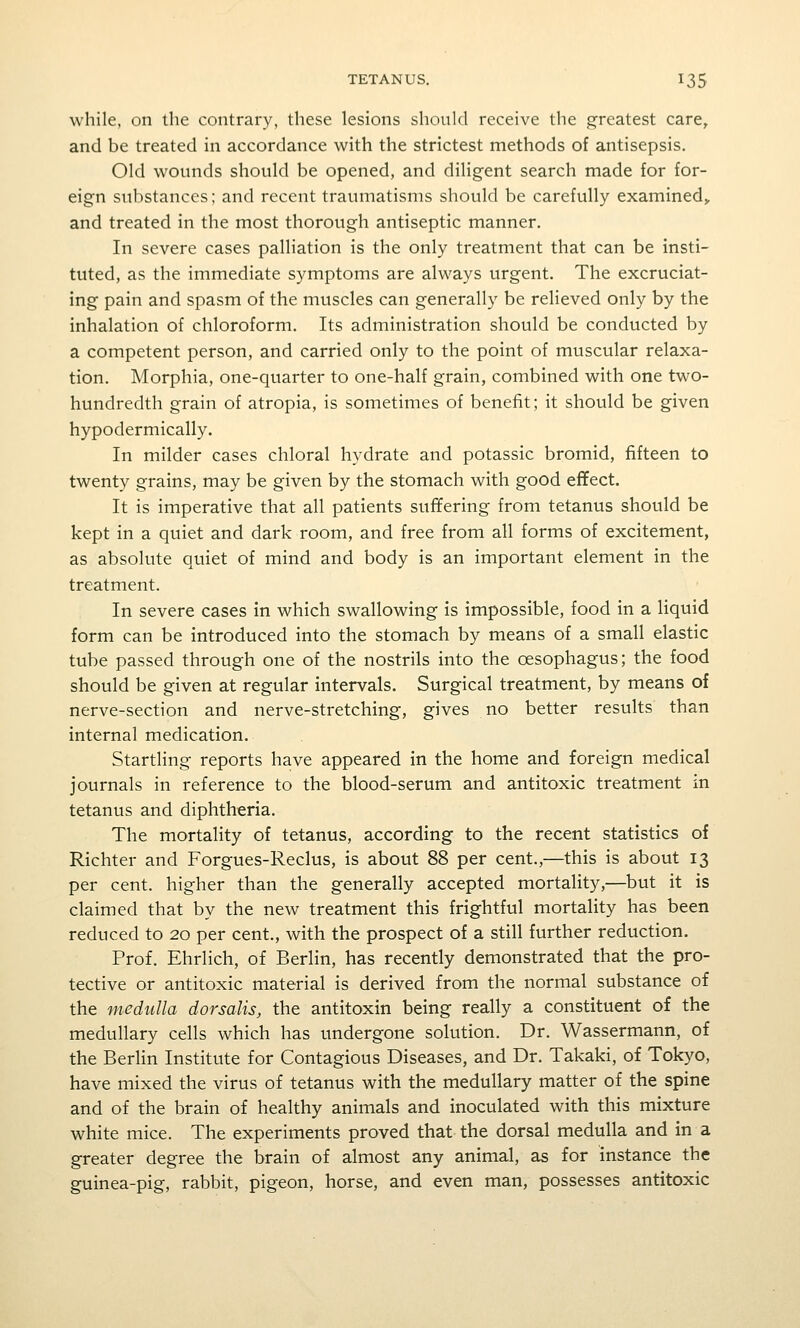 while, on the contrary, these lesions should receive the greatest care, and be treated in accordance with the strictest methods of antisepsis. Old wounds should be opened, and diligent search made for for- eign substances; and recent traumatisms should be carefully examined^ and treated in the most thorough antiseptic manner. In severe cases palliation is the only treatment that can be insti- tuted, as the immediate symptoms are always urgent. The excruciat- ing pain and spasm of the muscles can generally be relieved only by the inhalation of chloroform. Its administration should be conducted by a competent person, and carried only to the point of muscular relaxa- tion. Morphia, one-quarter to one-half grain, combined with one two- hundredth grain of atropia, is sometimes of benefit; it should be given hypodermically. In milder cases chloral hydrate and potassic bromid, fifteen to twenty grains, may be given by the stomach with good effect. It is imperative that all patients suffering from tetanus should be kept in a quiet and dark room, and free from all forms of excitement, as absolute quiet of mind and body is an important element in the treatment. In severe cases in which swallowing is impossible, food in a liquid form can be introduced into the stomach by means of a small elastic tube passed through one of the nostrils into the oesophagus; the food should be given at regular intervals. Surgical treatment, by means of nerve-section and nerve-stretching, gives no better results than internal medication. Startling reports have appeared in the home and foreign medical journals in reference to the blood-serum and antitoxic treatment in tetanus and diphtheria. The mortality of tetanus, according to the recent statistics of Richter and Forgues-Reclus, is about 88 per cent.,—this is about 13 per cent, higher than the generally accepted mortality,—but it is claimed that by the new treatment this frightful mortality has been reduced to 20 per cent., with the prospect of a still further reduction. Prof. Ehrlich, of Berlin, has recently demonstrated that the pro- tective or antitoxic material is derived from the normal substance of the medulla dorsalis, the antitoxin being really a constituent of the medullary cells which has undergone solution. Dr. Wassermann, of the Berlin Institute for Contagious Diseases, and Dr. Takaki, of Tokyo, have mixed the virus of tetanus with the medullary matter of the spine and of the brain of healthy animals and inoculated with this mixture white mice. The experiments proved that the dorsal medulla and in a greater degree the brain of almost any animal, as for instance the guinea-pig, rabbit, pigeon, horse, and even man, possesses antitoxic