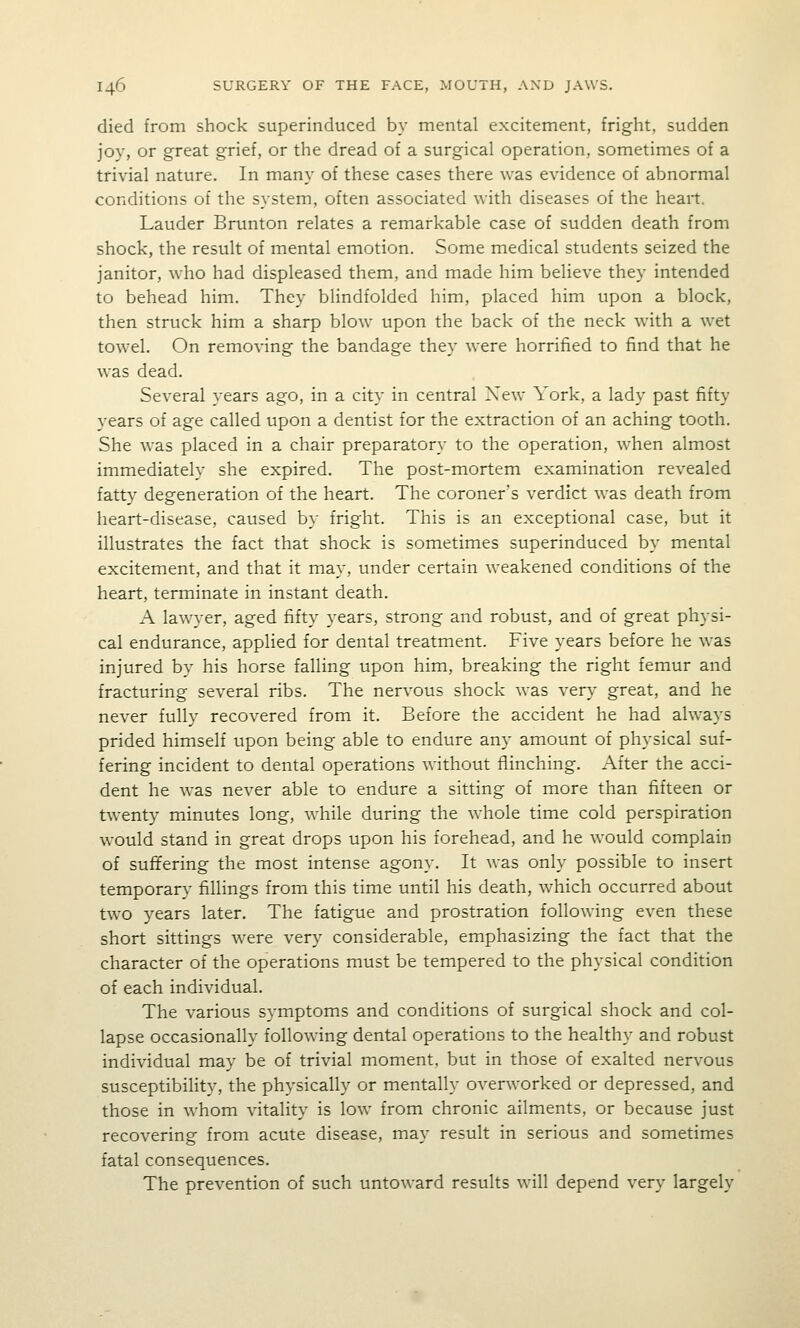 died from shock superinduced by mental excitement, fright, sudden joy, or great grief, or the dread of a surgical operation, sometimes of a trivial nature. In many of these cases there was evidence of abnormal conditions of the system, often associated with diseases of the heart. Lauder Brunton relates a remarkable case of sudden death from shock, the result of mental emotion. Some medical students seized the janitor, who had displeased them, and made him believe they intended to behead him. They blindfolded him, placed him upon a block, then struck him a sharp blow upon the back of the neck with a wet towel. On removing the bandage they were horrified to find that he was dead. Several years ago, in a city in central Xew York, a lady past fifty years of age called upon a dentist for the extraction of an aching tooth. She was placed in a chair preparatory to the operation, when almost immediately she expired. The post-mortem examination revealed fatty degeneration of the heart. The coroner's verdict was death from heart-disease, caused by fright. This is an exceptional case, but it illustrates the fact that shock is sometimes superinduced by mental excitement, and that it may, under certain weakened conditions of the heart, terminate in instant death. A lawyer, aged fifty years, strong and robust, and of great physi- cal endurance, applied for dental treatment. Five years before he was injured by his horse falling upon him, breaking the right femur and fracturing several ribs. The nervous shock was very great, and he never fully recovered from it. Before the accident he had always prided himself upon being able to endure any amount of physical suf- fering incident to dental operations without flinching. After the acci- dent he was never able to endure a sitting of more than fifteen or twenty minutes long, while during the whole time cold perspiration would stand in great drops upon his forehead, and he would complain of suffering the most intense agony. It was only possible to insert temporary fillings from this time until his death, which occurred about two years later. The fatigue and prostration following even these short sittings were very considerable, emphasizing the fact that the character of the operations must be tempered to the physical condition of each individual. The various symptoms and conditions of surgical shock and col- lapse occasionally following dental operations to the healthy and robust individual may be of trivial moment, but in those of exalted nervous susceptibility, the physically or mentally overworked or depressed, and those in whom vitality is low from chronic ailments, or because just recovering from acute disease, may result in serious and sometimes fatal consequences. The prevention of such untoward results will depend very largely