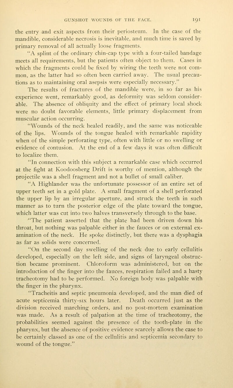 the entry and exit aspects from their periosteum. In the case of the mandible, considerable necrosis is inevitable, and much time is saved by primary removal of all actually loose fragments. A splint of the ordinary chin-cap type with a four-tailed bandage meets all requirements, but the patients often object to them. Cases in which the fragments could be fixed by wiring the teeth were not com- mon, as the latter had so often been carried away. The usual precau- tions as to maintaining oral asepsis were especially necessary. The results of fractures of the mandible were, in so far as his experience went, remarkably good, as deformity was seldom consider- able. The absence of obliquity and the effect of primary local shock were no doubt favorable elements, little primary displacement from muscular action occurring. Wounds of the neck healed readily, and the same was noticeable of the lips. Wounds of the tongue healed with remarkable rapidity when of the simple perforating type, often with little or no swelling or evidence of contusion. At the end of a few days it was often difficult to localize them. In connection with this subject a remarkable case which occurred at the fight at Koodoosberg Drift is worthy of mention, although the projectile was a shell fragment and not a bullet of small caliber. A Highlander was the unfortunate possessor of an entire set of upper teeth set in a gold plate. A small fragment of a shell perforated the upper lip by an irregular aperture, and struck the teeth in such manner as to turn the posterior edge of the plate toward the tongue, which latter was cut into two halves transversely through to the base. The patient asserted that the plate had been driven down his throat, but nothing was palpable either in the fauces or on external ex- amination of the neck. He spoke distinctly, but there was a dysphagia as far as solids were concerned. On the second day swelling of the neck due to early cellulitis developed, especially on the left side, and signs of laryngeal obstruc- tion became prominent. Chloroform was administered, but on the introduction of the finger into the fauces, respiration failed and a hasty tracheotomy had to be performed. No foreign body was palpable with the finger in the pharynx. Tracheitis and septic pneumonia developed, and the man died of acute septicemia thirty-six hours later. Death occurred just as the division received marching orders, and no post-mortem examination was made. As a result of palpation at the time of tracheotomy, the probabilities seemed against the presence of the tooth-plate in the pharynx, but the absence of positive evidence scarcely allows the case to be certainly classed as one of the cellulitis and septicemia secondary to wound of the tongue.