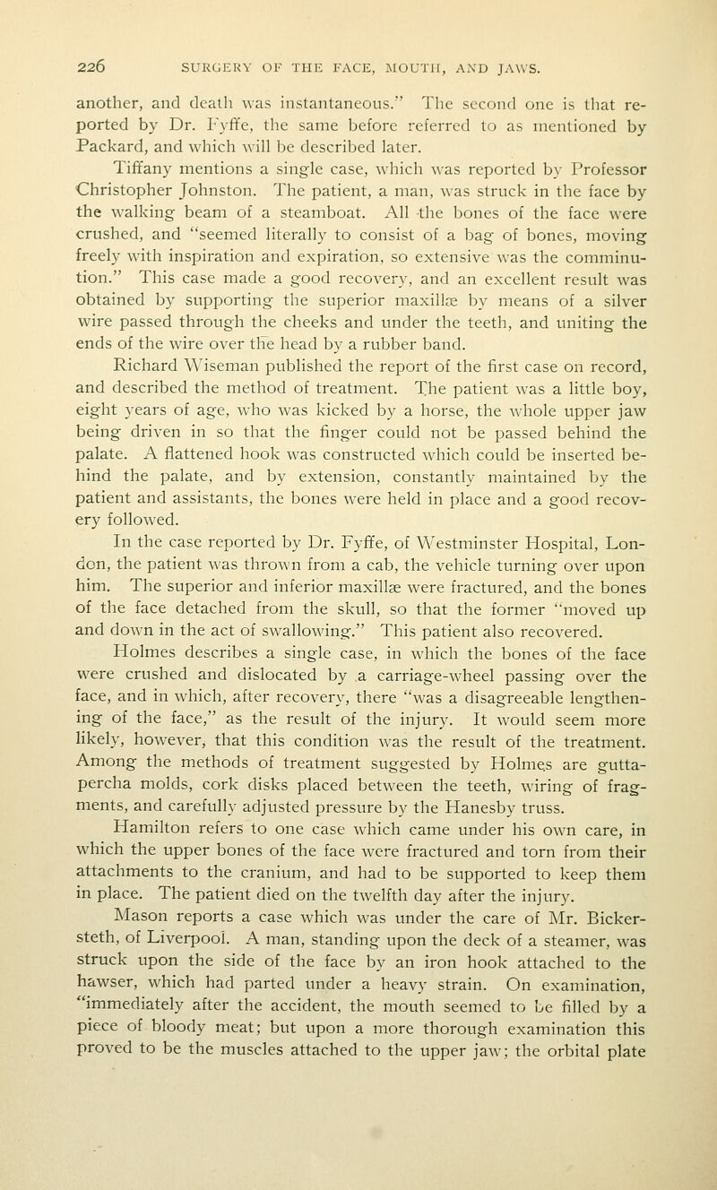 another, and death was instantaneous. The second one is that re- ported by Dr. F}ffe, the same before referred to as mentioned by Packard, and which will be described later. Tiffany mentions a single case, which was reported by Professor Christopher Johnston. The patient, a man, was struck in the face by the walking beam of a steamboat. All the bones of the face were crushed, and seemed literally to consist of a bag of bones, moving freely with inspiration and expiration, so extensive was the comminu- tion. This case made a good recovery, and an excellent result was obtained by supporting the superior maxillae by means of a silver wire passed through the cheeks and under the teeth, and uniting the ends of the wire over tile head by a rubber band. Richard Wiseman published the report of the first case on record, and described the method of treatment. The patient was a little boy, eight years of age, who was kicked by a horse, the whole upper jaw being driven in so that the finger could not be passed behind the palate. A flattened hook was constructed which could be inserted be- hind the palate, and by extension, constantly maintained by the patient and assistants, the bones were held in place and a good recov- ery followed. In the case reported by Dr. Fyffe, of Vvestminster Hospital, Lon- don, the patient was thrown from a cab, the vehicle turning over upon him. The superior and inferior maxillae were fractured, and the bones of the face detached from the skull, so that the former moved up and down in the act of swallowing, This patient also recovered. Holmes describes a single case, in which the bones of the face were crushed and dislocated by a carriage-wheel passing over the face, and in which, after recovery, there was a disagreeable lengthen- ing of the face, as the result of the injury. It would seem more likely, however^ that this condition was the result of the treatment. Among the methods of treatment suggested by Holmes are gutta- percha molds, cork disks placed between the teeth, wiring of frag- ments, and carefully adjusted pressure by the Hanesby truss, Hamilton refers to one case which came under his own care, in which the upper bones of the face were fractured and torn from their attachments to the cranium, and had to be supported to keep them in place. The patient died on the twelfth day after the injury. Mason reports a case which was under the care of Mr. Bicker- steth, of Liverpool. A man, standing upon the deck of a steamer, was struck upon the side of the face by an iron hook attached to the hawser, which had parted under a heavy strain. On examination, immediately after the accident, the mouth seemed to be filled by a piece of bloody meat; but upon a more thorough examination this proved to be the muscles attached to the upper jaw; the orbital plate