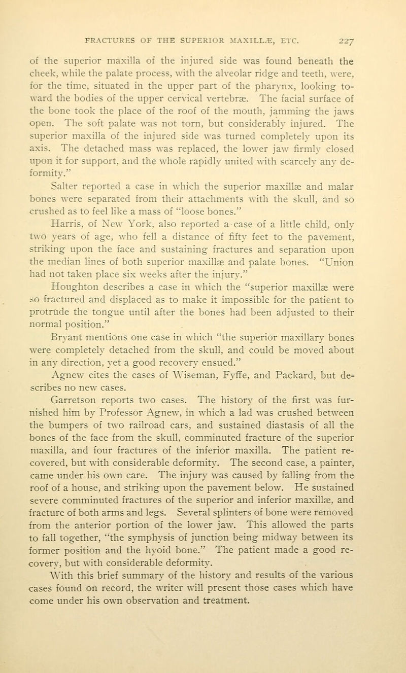 of the superior maxilla of the injured side was found beneath the cheek, while the palate process, with the alveolar ridge and teeth, were, for the time, situated in the upper part of the pharynx, looking to- ward the bodies of the upper cervical vertebrae. The facial surface of the bone took the place of the roof of the mouth, jamming the jaws open. The soft palate was not torn, but considerably injured. The superior maxilla of the injured side was turned completely upon its axis. The detached mass was replaced, the lower jaw firmly closed upon it for support, and the whole rapidly united with scarcely any de- formity. Salter reported a case in which the superior maxillse and malar bones were separated from their attachments with the skull, and so crushed as to feel like a mass of loose bones. Harris, of New York, also reported a case of a little child, only two years of age, who fell a distance of fifty feet to the pavement, striking upon the face and sustaining fractures and separation upon the median lines of both superior maxillse and palate bones. Union had not taken place six weeks after the injury. Houghton describes a case in which the superior maxillse were <o fractured and displaced as to make it impossible for the patient to protrude the tongue until after the bones had been adjusted to their normal position. Bryant mentions one case in which the superior maxillary bones were completely detached from the skull, and could be moved about in any direction, yet a good recovery ensued. Agnew cites the cases of AMseman, Fyfife, and Packard, but de- scribes no new cases. Garretson reports two cases. The history of the first was fur- nished him by Professor Agnew, in which a lad was crushed between the bumpers of two railroad cars, and sustained diastasis of all the bones of the face from the skull, comminuted fracture of the superior maxilla, and four fractures of the inferior maxilla. The patient re- covered, but with considerable deformity. The second case, a painter, came under his own care. The mjury was caused by falling from the roof of a house, and striking upon the pavement below. He sustained severe comminuted fractures of the superior and inferior maxillse, and fracture of both arms and legs. Several splinters of bone were removed from the anterior portion of the lower jaw. This allowed the parts to fall together, the symphysis of junction being midway between its ■former position and the hyoid bone. The patient made a good re- cover}-, but with considerable deformity. With this brief summary of the history and results of the various cases found on record, the writer will present those cases which have come under his own obsers'ation and treatment.