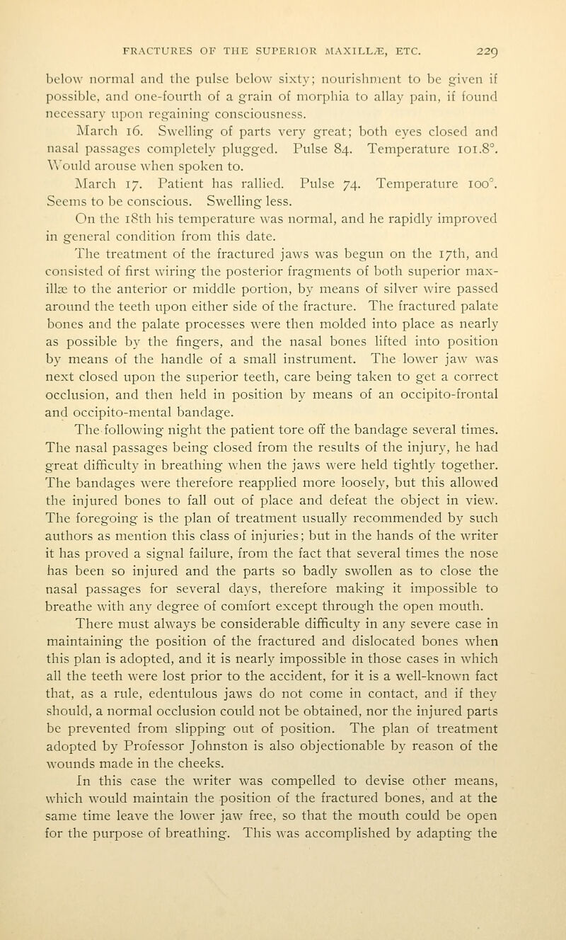 below normal and the pulse below sixty; nourishment to be given if possible, and one-fourth of a grain of morphia to allay pain, if found necessary upon regaining consciousness. March i6. Swelling of parts very great; both eyes closed and nasal passages completely plugged. Pulse 84. Temperature 101.8°. V\'ould arouse when spoken to. March 17. Patient has rallied. Pulse 74. Temperature 100. Seems to be conscious. Swelling less. On the i8th his temperature was normal, and he rapidly improved in general condition from this date. The treatment of the fractured jaws was begun on the 17th, and consisted of first wiring the posterior fragments of both superior max- illae to the anterior or middle portion, by means of silver wire passed around the teeth upon either side of the fracture. The fractured palate bones and the palate processes were then molded into place as nearly as possible by the fingers, and the nasal bones lifted into position by means of the handle of a small instrument. The lower jaw was next closed upon the superior teeth, care being taken to get a correct occlusion, and then held in position by means of an occipito-frontal and occipito-mental bandage. The following night the patient tore off the bandage several times. The nasal passages being closed from the results of the injury, he had great difficulty in breathing when the jaws were held tightly together. The bandages were therefore reapplied more loosely, but this allowed the injured bones to fall out of place and defeat the object in view. The foregoing is the plan of treatment usually recommended by such authors as mention this class of injuries; but in the hands of the writer it has proved a signal failure, from the fact that several times the nose has been so injured and the parts so badly swollen as to close the nasal passages for several days, therefore making it impossible to breathe with any degree of comfort except through the open mouth. There must always be considerable difficulty in any severe case in maintaining the position of the fractured and dislocated bones when this plan is adopted, and it is nearly impossible in those cases in which all the teeth were lost prior to the accident, for it is a well-known fact that, as a rule, edentulous jaws do not come in contact, and if they should, a normal occlusion could not be obtained, nor the injured parts be prevented from slipping out of position. The plan of treatment adopted by Professor Johnston is also objectionable by reason of the wounds made in the cheeks. In this case the writer was compelled to devise other means, which would maintain the position of the fractured bones, and at the same time leave the lower jaw free, so that the mouth could be open for the purpose of breathing. This was accomplished by adapting the