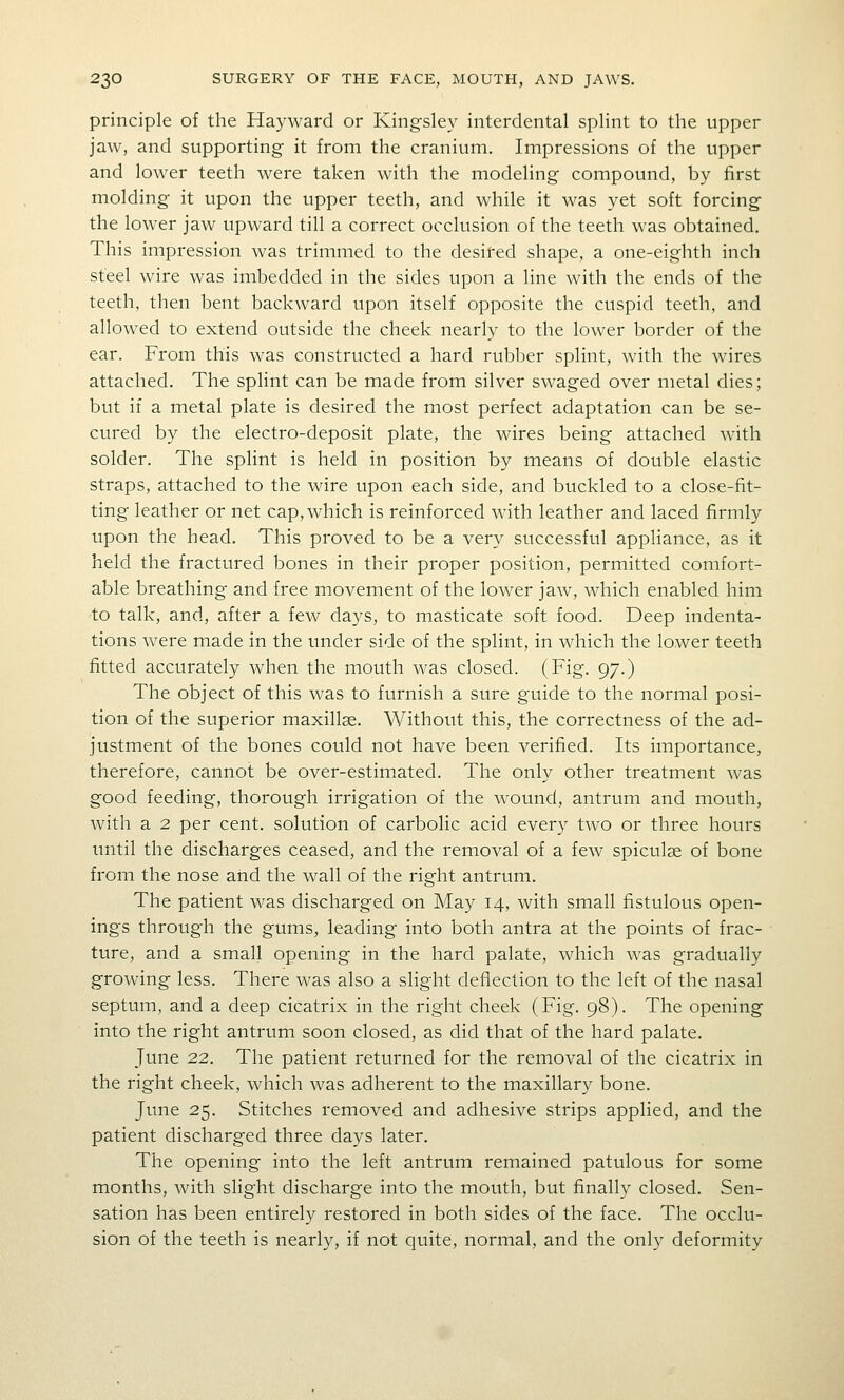 principle of the Hayward or Kingsley interdental splint to the upper jaw, and supporting it from the cranium. Impressions of the upper and lower teeth were taken with the modeling compound, by first molding it upon the upper teeth, and while it was yet soft forcing the lower jaw upward till a correct occlusion of the teeth was obtained. This impression was trimmed to the desired shape, a one-eighth inch steel wire was imbedded in the sides upon a line with the ends of the teeth, then bent backward upon itself opposite the cuspid teeth, and allowed to extend outside the cheek nearly to the lower border of the ear. From this was constructed a hard rubber splint, with the wires attached. The splint can be made from silver swaged over metal dies; but if a metal plate is desired the most perfect adaptation can be se- cured by the electro-deposit plate, the wires being attached with solder. The splint is held in position by means of double elastic straps, attached to the wire upon each side, and buckled to a close-fit- ting leather or net cap, which is reinforced with leather and laced firmly upon the head. This proved to be a very successful appliance, as it held the fractured bones in their proper position, permitted comfort- able breathing and free movement of the lower jaw, which enabled him to talk, and, after a few days, to masticate soft food. Deep indenta- tions were made in the under side of the splint, in which the lower teeth fitted accurately when the mouth was closed. (Fig. 97.) The object of this was to furnish a sure guide to the normal posi- tion of the superior maxillae. Without this, the correctness of the ad- justment of the bones could not have been verified. Its importance, therefore, cannot be over-estimated. The only other treatment was good feeding, thorough irrigation of the wound, antrum and mouth, with a 2 per cent, solution of carbolic acid every two or three hours imtil the discharges ceased, and the removal of a few spiculge of bone from the nose arid the wall of the right antrum. The patient was discharged on May 14, with small fistulous open- ings through the gums, leading into both antra at the points of frac- ture, and a small opening in the hard palate, which was gradually growing less. There was also a slight deflection to the left of the nasal septum, and a deep cicatrix in the right cheek (Fig. 98). The opening into the right antrum soon closed, as did that of the hard palate. June 22. The patient returned for the removal of the cicatrix in the right cheek, which was adherent to the maxillary bone. June 25. Stitches removed and adhesive strips applied, and the patient discharged three days later. The opening into the left antrum remained patulous for some months, with slight discharge into the mouth, but finally closed. Sen- sation has been entirely restored in both sides of the face. The occlu- sion of the teeth is nearly, if not quite, normal, and the onl}' deformity