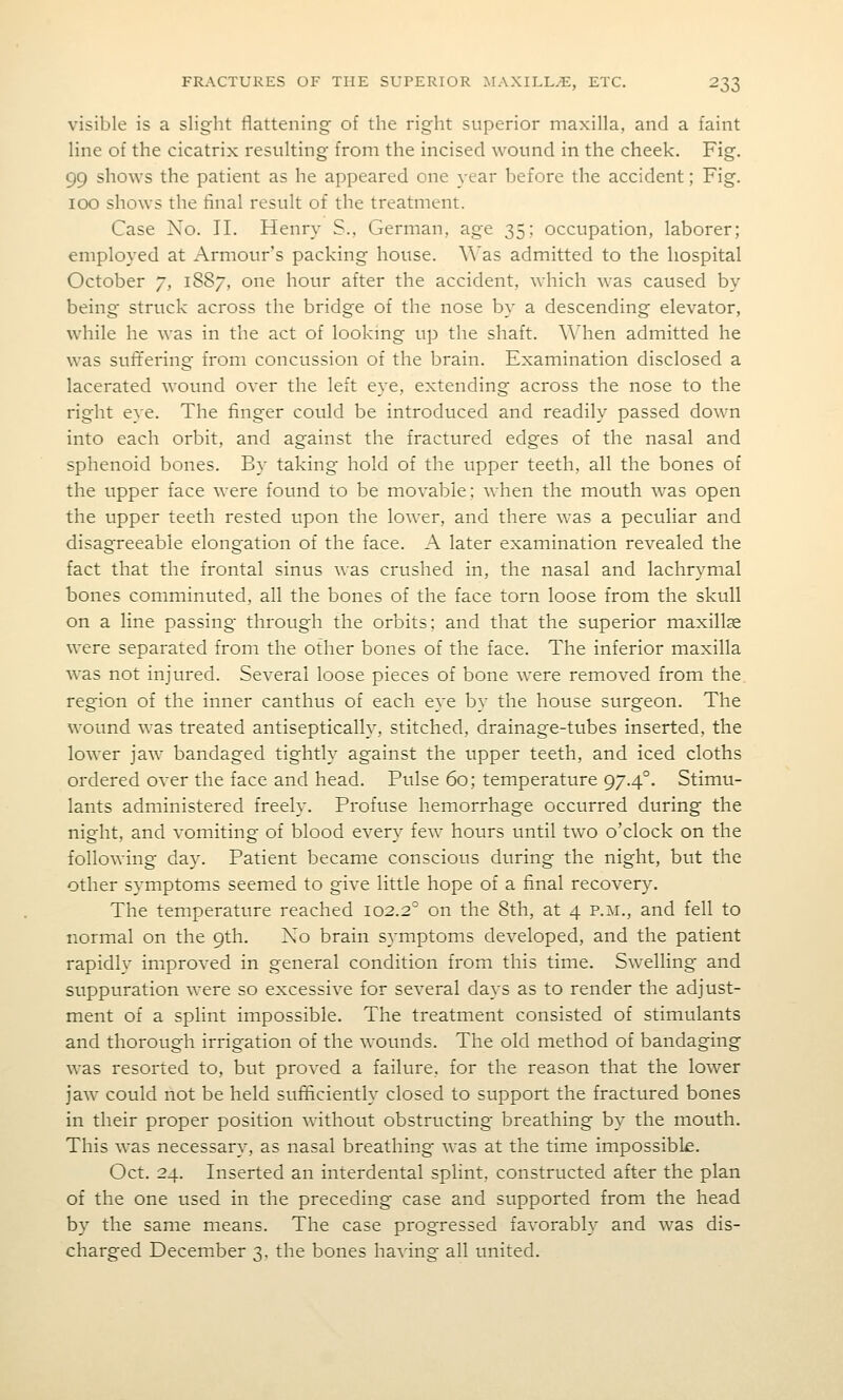visible is a slight flattening of the right superior maxilla, and a faint line of the cicatrix resulting from the incised wound in the cheek. Fig. 99 shows the patient as he appeared one year before the accident; Fig. 100 shows the final result of the treatment. Case No. II. Henry S., German, age 35; occupation, laborer; employed at Armour's packing house, ^^'as admitted to the hospital October 7, 1887, one hour after the accident, which was caused by being struck across the bridge of the nose by a descending elevator, while he was in the act of looking up the shaft. When admitted he was suffering from concussion of the brain. Examination disclosed a lacerated wound over the left eye, extending across the nose to the right eye. The finger could be introduced and readily passed down into each orbit, and against the fractured edges of the nasal and sphenoid bones. By taking hold of the upper teeth, all the bones of the upper face were found to be movable; when the mouth was open the upper teeth rested upon the loAver, and there was a peculiar and disagreeable elongation of the face. A later examination revealed the fact that the frontal sinus was crushed in, the nasal and lachrymal bones comminuted, all the bones of the face torn loose from the skull on a line passing through the orbits; and that the superior maxillae were separated from the other bones of the face. The inferior maxilla was not injured. Several loose pieces of bone were removed from the region of the inner canthus of each eye by the house surgeon. The wound was treated antiseptically, stitched, drainage-tubes inserted, the lower jaw bandaged tightly against the upper teeth, and iced cloths ordered over the face and head. Pulse 60; temperature 97.4°. Stimu- lants administered freely. Profuse hemorrhage occurred during the night, and vomiting of blood every few hours until two o'clock on the following day. Patient became conscious during the night, but the other symptoms seemed to give little hope of a final recovery. The temperature reached 102.2° on the 8th, at 4 p.m., and fell to normal on the 9tli. No brain symptoms developed, and the patient rapidly improved in general condition from this time. Swelling and suppuration were so excessive for several days as to render the adjust- ment of a splint impossible. The treatment consisted of stimulants and thorough irrigation of the wounds. The old method of bandaging was resorted to, but proved a failure, for the reason that the lower jaw could not be held sufficiently closed to support the fractured bones in their proper position without obstructing breathing by the mouth. This was necessary, as nasal breathing was at the time impossible. Oct. 24. Inserted an interdental splint, constructed after the plan of the one used in the preceding case and supported from the head by the same means. The case progressed favorably and was dis- charged December 3, the bones having all united.