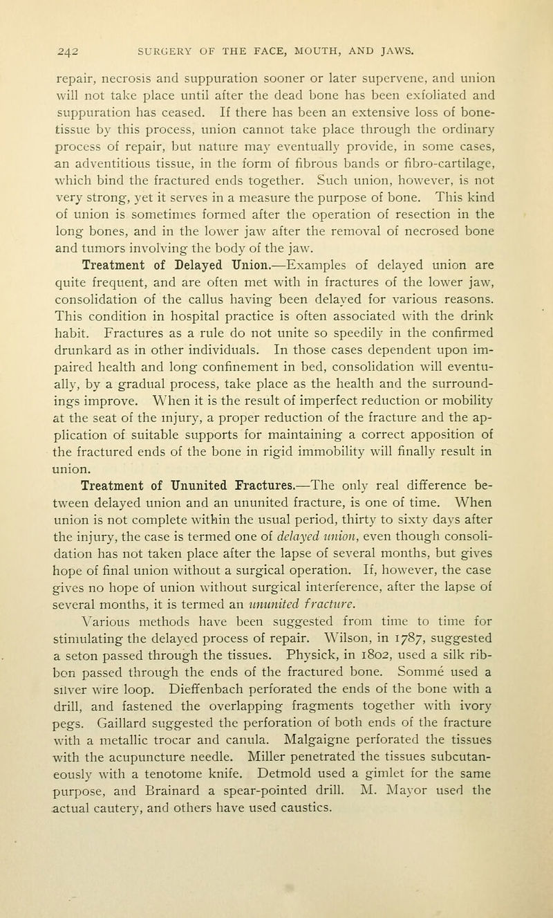 repair, necrosis and suppuration sooner or later supervene, and union will not take place until after the dead bone has been exfoliated and suppuration has ceased. If there has been an extensive loss of bone- tissue by this process, union cannot take place through the ordinary process of repair, but nature may eventually provide, in some cases, an adventitious tissue, in the form of fibrous bands or fibro-cartilage, which bind the fractured ends together. Such union, however, is not very strong, yet it serves in a measure the purpose of bone. This kind of union is sometimes formed after the operation of resection in the long bones, and in the lower jaw after the removal of necrosed bone and tumors involving the body of the jaw. Treatment of Delayed Tlnion.—Examples of delayed union are quite frequent, and are often met with in fractures of the lower jaw, consolidation of the callus having been delayed for various reasons. This condition in hospital practice is often associated with the drink habit. Fractures as a rule do not unite so speedily in the confirmed drunkard as in other individuals. In those cases dependent upon im- paired health and long confinement in bed, consolidation will eventu- ally, by a gradual process, take place as the health and the surround- ings improve. When it is the result of imperfect reduction or mobility at the seat of the mjury, a proper reduction of the fracture and the ap- plication of suitable supports for maintaining a correct apposition of the fractured ends of the bone in rigid immobility will finally result in union. Treatment of TJnunited Fractures.—The only real difference be- tween delayed union and an ununited fracture, is one of time. When union is not complete within the usual period, thirty to sixty days after the injury, the case is termed one of delayed union, even though consoli- dation has not taken place after the lapse of several months, but gives hope of final union without a surgical operation. If, however, the case gives no hope of union without surgical interference, after the lapse of several months, it is termed an ununited fracture. Various methods have been suggested from time to time for stimulating the delayed process of repair. W'ilson, in 1787, suggested a seton passed through the tissues. Physick, in 1802, used a silk rib- bon passed through the ends of the fractured bone. Somme used a silver wire loop. Diefifenbach perforated the ends of the bone with a drill, and fastened the overlapping fragments together with ivory pegs. Gaillard suggested the perforation of both ends of the fracture with a metallic trocar and canula. Malgaigne perforated the tissues with the acupuncture needle. Miller penetrated the tissues subcutan- eously with a tenotome knife. Detmold used a gimlet for the same purpose, and Brainard a spear-pointed drill. M. Mayor used tJTe actual cautery, and others have used caustics.