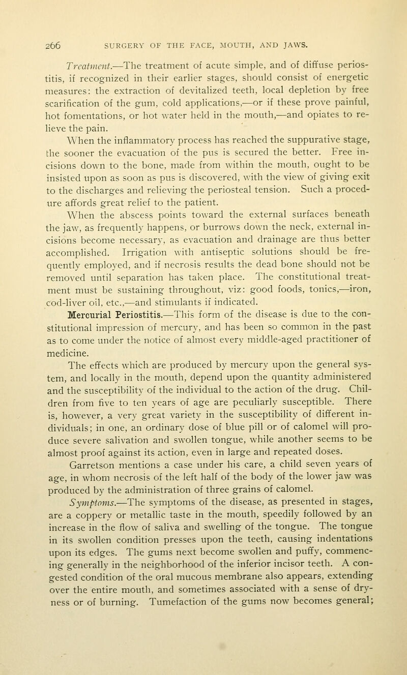 Treatment.—The treatment of acute simple, and of diffuse perios- titis, if recognized in their eadier stages, should consist of energetic measures: the extraction of devitalized teeth, local depletion by free scarification of the gum, cold applications,—or if these prove painful, hot fomentations, or hot water held in the mouth,—and opiates to re- lieve the pain. When the inflammatory process has reached the suppurative stage, the sooner the evacuation of the pus is secured the better. Free in- cisions down to the bone, made from within the mouth, ought to be insisted upon as soon as pus is discovered, v;ith the view of giving exit to the discharges and relieving the periosteal tension. Such a proced- ure affords great relief to the patient. When the abscess points toward the external surfaces beneath the jaw, as frequently happens, or burrows down the neck, external in- cisions become necessary, as evacuation and drainage are thus better accomplished. Irrigation with antiseptic solutions should be fre- quently employed, and if necrosis results the dead bone should not be removed until separation has taken place. The constitutional treat- ment must be sustaining throughout, viz: good foods, tonics,—iron, cod-liver oil, etc.,—and stimulants if indicated. Mercurial Periostitis.—This form of the disease is due to the con- stitutional impression of mercury, and has been so common in the past as to come under the notice of almost every middle-aged practitioner of medicine. The effects which are produced by mercury upon the general sys- tem, and locally in the mouth, depend upon the quantity administered and the susceptibility of the individual to the action of the drug. Chil- dren from five to ten years of age are peculiarly susceptible. There is, however, a very great variety in the susceptibility of different in- dividuals; in one, an ordinary dose of blue pill or of calomel will pro- duce severe salivation and swollen tongue, while another seems to be almost proof against its action, even in large and repeated doses. Garretson mentions a case under his care, a child seven years of age, in whom necrosis of the left half of the body of the lower jaw was produced by the administration of three grains of calomel. Symptoms.—The symptoms of the disease, as presented in stages, are a coppery or metallic taste in the mouth, speedily followed by an increase in the flow of saliva and swelling of the tongue. The tongue in its swollen condition presses upon the teeth, causing indentations upon its edges. The gums next become swollen and puffy, commenc- ing generally in the neighborhood of the inferior incisor teeth. A con- gested condition of the oral mucous membrane also appears, extending- over the entire mouth, and sometimes associated with a sense of dry- ness or of burning. Tumefaction of the gums now becomes general;