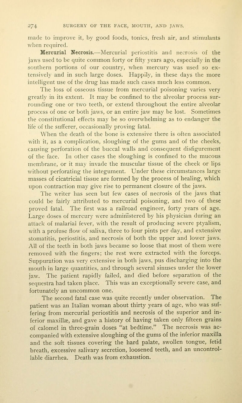 made to improve it, by good foods, tonics, fresh air, and stimulants when required. Mercurial Necrosis.—Mercurial periostitis and necrosis of the jaws used to be quite common forty or fifty years ago, especially in the southern portions of our country, when mercury w^as used so ex- tensively and in such large doses. Happily, in these days the more intelligent use of the drug has made such cases much less common. The loss of osseous tissue from mercurial poisoning varies very greatly in its extent. It may be confined to the alveolar process sur- rounding one or two teeth, or extend throughout the entire alveolar process of one or both jaws, or an entire jaw may be lost. Sometimes the constitutional effects may be so overwhelming as to endanger the life of the sufferer, occasionally proving fatal. When the death of the bone is extensive there is often associated with it, as a complication, sloughing of the gums and of the cheeks, causing perforation of the buccal walls and consequent disfigurement of the face. In other cases the sloughing is confined to the mucous membrane, or it may invade the muscular tissue of the cheek or lips without perforating the integument. Under these circumstances large masses of cicatricial tissue are formed by the process of healing, which upon contraction may give rise to permanent closure of the jaws. The writer has seen but few cases of necrosis of the jaws that could be fairly attributed to mercurial poisoning, and two of these proved fatal. The first was a railroad engineer, forty years of age. Large doses of mercury were admiiiistered by his physician during an attack of malarial fever, with the result of producing severe ptyalism, with a profuse flow of saliva, three to four pints per day, and extensive stomatitis, periostitis, and necrosis of both the upper and lower jaws. All of the teeth in both jaws became so loose that most of them were removed with the fingers; the rest were extracted with the forceps. Suppuration was very extensive in both jaws, pus discharging into the mouth in large quantities, and through several sinuses under the lower jaw. The patient rapidly failed, and died before separation of the sequestra had taken place. This was an exceptionally severe case, and fortunately an uncommon one. The second fatal case was quite recently under observation. The patient was an Italian woman about thirty years of age, who was suf- fering from mercurial periostitis and necrosis of the superior and in- ferior maxillse, and gave a history of having taken only fifteen grains of calomel in three-grain doses at bedtime. The necrosis was ac- companied with extensive sloughing of the gums of the inferior maxilla and the soft tissues covering the hard palate, swollen tongue, fetid breath, excessive salivary secretion, loosened teeth, and an uncontrol- lable diarrhea. Death was from exhaustion.