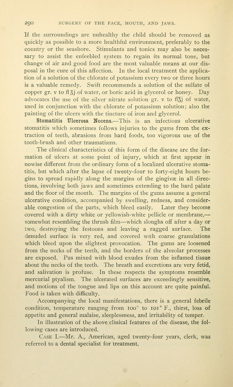 If the surroundings are unhealthy the child should be removed as quickly as possible to a more healthful environment, preferably to the country or the seashore. Stimulants and tonics may also be neces- sary to assist the enfeebled system to regain its normal tone, but change of air and good food are the most valuable means at our dis- posal in the cure of this affection. In the local treatment the applica- tion of a solution of the chlorate of potassium every two or three hours is a valuable remedy. Swift recommends a solution of the sulfate of copper gr. v to fl §j of water, or boric acid in glycerol or honey. Day advocates the use of the silver nitrate solution gr. v to floj of water, used in conjunction with the chlorate of potassium solution; also the painting of the ulcers with the tincture of iron and glycerol. Stomatitis Ulcerosa Nocens.—This is an infectious ulcerative stomatitis which sometimes follows injuries to the gums from the ex- traction of teeth, abrasions from hard foods, too vigorous use of the tooth-brush and other traumatisms. The clinical characteristics of this form of the disease are the for- mation of ulcers at some point of injury, which at first appear in nowise different from the ordinary form of a localized ulcerative stoma- titis, but which after the lapse of twenty-four to forty-eight hours be- gins to spread rapidly along the margins of the gingivae in all direc- tions, involving both jaws and sometimes extending to the hard palate and the floor of the mouth. The margins of the gums assume a general ulcerative condition, accompanied by swelling, redness, and consider- able congestion of the parts, which bleed easily. Later they become covered with a dirty white or yellowish-white pellicle or membrane,— somewhat resembling the thrush film—which sloughs off after a day or two, destroying the festoons and leaving a ragged surface. The denuded surface is very red, and covered with coarse granulations which bleed upon the slightest provocation. The gums are loosened from the necks of the teeth, and the borders of the alveolar processes are exposed. Pus mixed with blood exudes from the inflamed tissue about the necks of the teeth. The breath and excretions are very fetid, and salivation is profuse. In these respects the symptoms resemble mercurial ptyalism. The ulcerated surfaces are exceedingly sensitive, and motions of the tongue and lips on this account are quite painful. Food is taken with difficulty. Accompanying the local manifestations, there is a general febrile condition, temperature rangmg from 100'^ to 101° F., thirst, loss of appetite and general malaise, sleeplessness, and irritability of temper. In illustration of the above clinical features of the disease, the fol- lowing cases are introduced. Case I.—Mr. A., American, aged twenty-four years, clerk, was referred to a dental specialist for treatment.