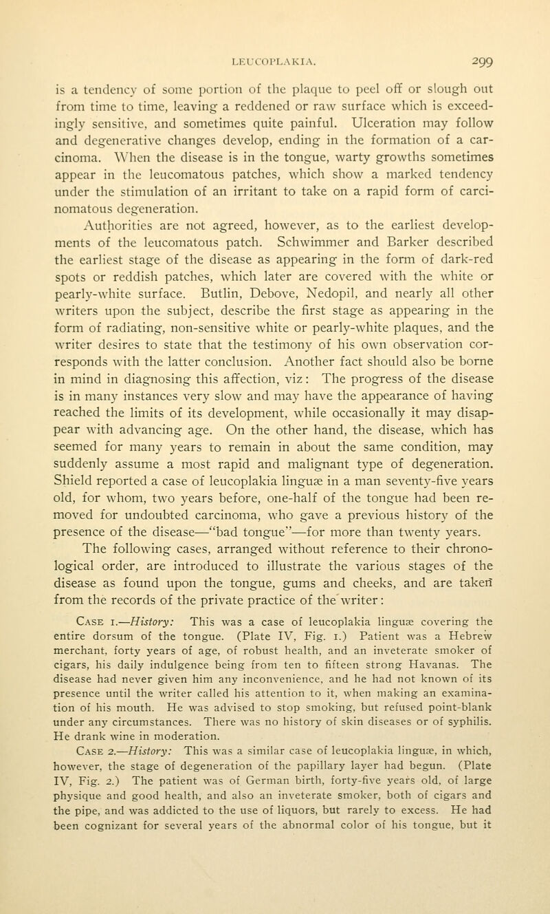 is a tendency of some portion of the plaque to peel off or slough out from time to time, leaving a reddened or raw surface which is exceed- ingly sensitive, and sometimes quite painful. Ulceration may follow and degenerative changes develop, ending in the formation of a car- cinoma. When the disease is in the tongue, warty growths sometimes appear in the leucomatous patches, which show a marked tendency under the stimulation of an irritant to take on a rapid form of carci- nomatous degeneration. Authorities are not agreed, however, as to the earliest develop- ments of the leucomatous patch. Schwimmer and Barker described the earliest stage of the disease as appearing in the form of dark-red spots or reddish patches, which later are covered with the white or pearly-white surface. Butlin, Debove, Nedopil, and nearly all other writers upon the subject, describe the first stage as appearing in the form of radiating, non-sensitive white or pearly-white plaques, and the writer desires to state that the testimony of his own observation cor- responds with the latter conclusion. Another fact should also be borne in mind in diagnosing this affection, viz: The progress of the disease is in many instances very slow and may have the appearance of having reached the limits of its development, while occasionally it may disap- pear with advancing age. On the other hand, the disease, which has seemed for many years to remain in about the same condition, may suddenly assume a most rapid and malignant type of degeneration. Shield reported a case of leucoplakia linguae in a man seventy-five years old, for whom, two years before, one-half of the tongue had been re- moved for undoubted carcinoma, who gave a previous history of the presence of the disease—bad tongue—for more than twenty years. The following cases, arranged without reference to their chrono- logical order, are introduced to illustrate the various stages of the disease as found upon the tongue, gums and cheeks, and are takeii from the records of the private practice of the writer: Case i.—History: This was a case of leucoplakia linguae covering the entire dorsum of the tongue. (Plate IV, Fig. i.) Patient was a Hebrew merchant, forty years of age, of robust health, and an inveterate smoker of cigars, his daily indulgence being from ten to fifteen strong Havanas. The disease had never given him any inconvenience, and he had not known of its presence until the writer called his attention to it, when making an examina- tion of his mouth. He was advised to stop smoking, but refused point-blank under any circumstances. There was no history of skin diseases or of syphilis. He drank wine in moderation. Case 2.—History: This was a similar case of leucoplakia linguae, in which, however, the stage of degeneration of the papillary layer had begun. (Plate IV, Fig. 2.) The patient was of German birth, forty-five years old, of large physique and good health, and also an inveterate smoker, both of cigars and the pipe, and was addicted to the use of liquors, but rarely to excess. He had been cognizant for several years of the abnormal color of his tongue, but it