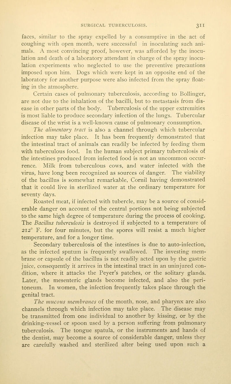 faces, similar to the spray expelled by a consumptive in the act of coughing- with open month, were successful in inoculating such ani- mals. A most convincing proof, however, was afforded by the inocu- lation and death of a laboratory attendant in charge of the spray inocu- lation experiments who neglected to use the preventive precautions imposed upon him. Dogs which were kept in an opposite end of the laboratory for another purpose were also infected from the spray float- ing in the atmospliere. Certain cases of pulmonary tuberculosis, according to Bollinger, are not due to the inhalation of the bacilli, but to metastasis from dis- ease in other parts of the body. Tuberculosis of the upper extremities is most liable to produce secondary infection of the lungs. Tubercular disease of the wrist is a well-known cause of pulmonary consumption. The alimentary tract is also a channel through which tubercular infection may take place. It has been frequently demonstrated that the intestinal tract of animals can readily be infected by feeding them with tuberculous food. In the human subject primary tuberculosis of the intestines produced from infected food is not an uncommon occur- rence. Milk from tuberculous cows, and water infected with the virus, have long been recognized as sources of danger. The viability of the bacillus is somewhat remarkable, Cornil having demonstrated that it could live in sterilized water at the ordinary temperature for seventy days. Roasted meat, if infected with tubercle, may be a source of consid- erable danger on account of the central portions not being subjected to the same high degree of temperature during the process of cooking. The Bacillus tuberculosis is destroyed if subjected to a temperature of 212° F. for four minutes, but the spores will resist a much higher temperature, and for a longer time. Secondary tuberculosis of the intestines is due to auto-infection, as the infected sputum is frequently swallowed. The investing mem- brane or capsule of the bacillus is not readily acted upon by the gastric juice, consequently it arrives in the intestinal tract in an uninjured con- dition, where it attacks the Peyer's patches, or the solitary glands. Later, the mesenteric glands become infected, and also the peri- toneum. In women, the infection frequently takes place through the genital tract. The mucous membranes of the mouth, nose, and pharynx are also channels through which infection may take place. The disease may be transmitted from one individual to another by kissing, or by the drinking-vessel or spoon used by a person suffering frorn pulmonary tuberculosis. The tongue spatula, or the instruments and hands of the dentist, may become a source of considerable danger, unless they are carefully washed and sterilized after being used upon such a