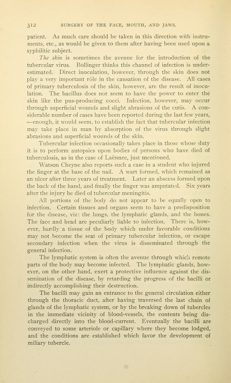 patient. As much care should be taken in this direction with instru- ments, etc., as would be given to them after having been used upon a syphilitic subject. The skin is sometimes the avenue for the introduction of the tubercular virus. Bollinger thinks this channel of infection is under- estimated. Direct inoculation, however, through the skin does not play a very important role in the causation of the disease. All cases of primary tuberculosis of the skin, however, are the result of inocu- lation. The bacillus does not seem to have the power to enter the skin like the pus-producing cocci. Infection, how-ever, may occur through superficial wounds and slight abrasions of the cutis. A con- siderable number of cases have been reported during the last few years, —enough, it would seem, to establish the fact that tubercular infection may take place in man by absorption of the virus through slight abrasions and superficial wounds of the skin. Tubercular infection occasionally takes place in those whose duty it is to perform autopsies upon bodies of persons who have died of tuberculosis, as in the case of Laennec, just mentioned. Watson Cheyne also reports such a case in a student who injured the finger at the base of the nail. A wart formed, which remained as an ulcer after three years of treatment. Later an abscess formed upon the back of the hand, and finally the finger was amputated. Six years after the injury he died of tubercular meningitis. All portions of the body do not appear to be equally open to infection. Certain tissues and organs seem to have a predisposition for the disease, viz: the lungs, the lymphatic glands, and the bones. The face and head are peculiarly liable to infection. There is, how- ever, hardly a tissue of the body which under favorable conditions may not become the seat of primary tubercular infection, or escape secondary infection w^hen the virus is disseminated through the general infection. The lymphatic system is often the avenue through which remote parts of the body may become infected. The lymphatic glands, how- ever, on the other hand, exert a protective influence against the dis- semination of the disease, by retarding the progress of the bacilli or indirectly accomplishing their destruction. The bacilli may gain an entrance to the general circulation either through the thoracic duct, after having traversed the last chain of glands of the lymphatic system, or by the breaking down of tubercles in the immediate vicinity of blood-vessels, the contents being dis- charged directly into the blood-current. Eventually the bacilli are conveyed to some arteriole or capillary where they become lodged, and the conditions are established w^hich favor the development of miliar}' tubercle.