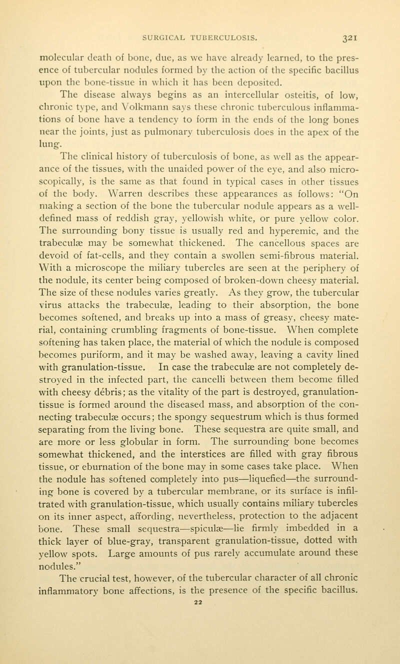 molecular death of bone, due, as wc have already learned, to the pres- ence of tubercular nodules formed by the action of the specific bacillus upon the bone-tissue in which it has been deposited. The disease always begins as an intercellular osteitis, of low, chronic type, and Volkmann says these chronic tuberculous inflamma- tions of bone have a tendency to form in the ends of the long bones near the joints, just as pulmonary tuberculosis does in the apex of the lung. The clinical history of tuberculosis of bone, as well as the appear- ance of the tissues, with the unaided power of the eye, and also micro- scopically, is the same as that found in typical cases in other tissues of the body. Warren describes these appearances as follows: On making a section of the bone the tubercular nodule appears as a well- defined mass of reddish gray, yellowish white, or pure yellow color. The surrounding bony tissue is usually red and hyperemic, and the trabeculse may be somewhat thickened. The cancellous spaces are devoid of fat-cells, and they contain a swollen semi-fibrous material. With a microscope the miliary tubercles are seen at the periphery of the nodule, its center being composed of broken-down cheesy material. The size of these nodules varies greatly. As they grow, the tubercular virus attacks the trabeculge, leading to their absorption, the bone becomes softened, and breaks up into a mass of greasy, cheesy mate- rial, containing crumbling fragments of bone-tissue. When complete softening has taken place, the material of which the nodule is composed becomes puriform, and it may be washed away, leaving a cavity lined with granulation-tissue. In case the trabeculas are not completely de- stroyed in the infected part, the cancelli between them become filled with cheesy debris; as the vitality of the part is destroyed, granulation- tissue is formed around the diseased mass, and absorption of the con- necting trabeculse occurs; the spongy sequestrum which is thus formed separating from the living bone. These sequestra are quite small, and are more or less globular in form. The surrounding bone becomes somewhat thickened, and the interstices are filled with gray fibrous tissue, or eburnation of the bone may in some cases take place. When the nodule has softened completely into pus—liquefied—the surround- ing bone is covered by a tubercular membrane, or its surface is infil- trated with granulation-tissue, which usually contains miliary tubercles on its inner aspect, affording, nevertheless, protection to the adjacent bone. These small sequestra—spiculse—lie firmly imbedded in a thick layer of blue-gray, transparent granulation-tissue, dotted with yellow spots. Large amounts of pus rarely accumulate around these nodules. The crucial test, however, of the tubercular character of all chronic inflammatory bone affections, is the presence of the specific bacillus.