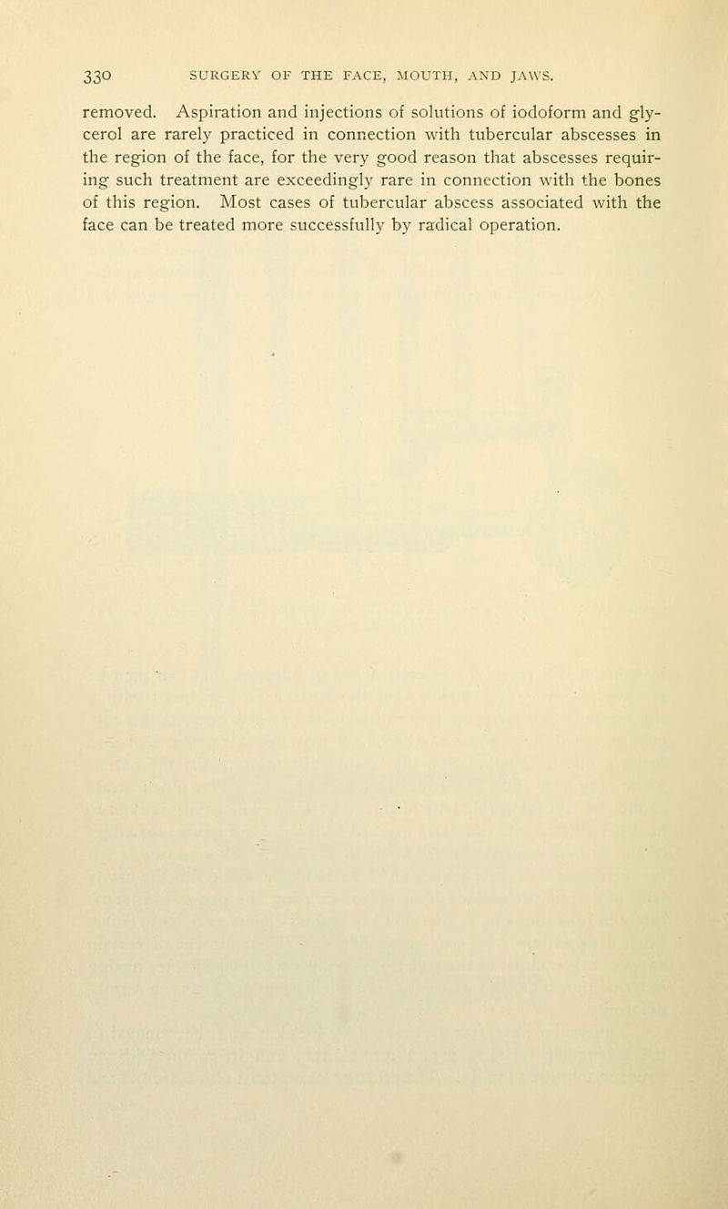 removed. Aspiration and injections of solutions of iodoform and gly- cerol are rarely practiced in connection with tubercular abscesses in the region of the face, for the very good reason that abscesses requir- ing such treatment are exceedingly rare in connection with the bones of this region. Most cases of tubercular abscess associated with the face can be treated more successfully by radical operation.