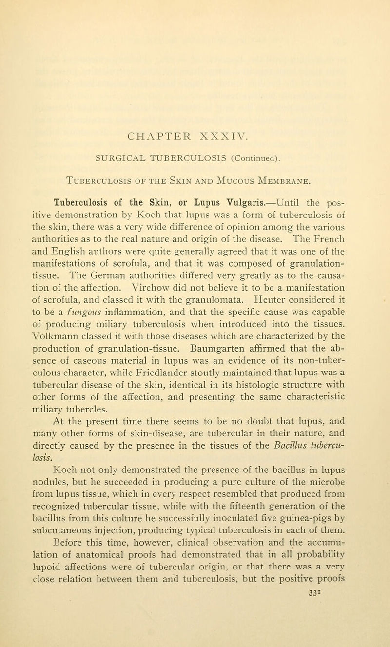 CHAPTER XXXIV. SURGICAL TUBERCULOSIS (Continued). TUEERCULOSIS OF THE SkIN AND MuCOUS MeMBRANE. Tuberculosis of the Skin, or Lupus Vulgaris.—Until the pos- itive demonstration by Koch that lupus was a form of tuberculosis of the skin, there was a very wide difiference of opinion among the various authorities as to the real nature and origin of the disease. The French and English authors were quite generally agreed that it was one of the manifestations of scrofula, and that it was composed of granulation- tissue. The German authorities differed very greatly as to the causa- tion of the affection. Virchow did not believe it to be a manifestation of scrofula, and classed it with the granulomata. Heuter considered it to be a fungous inflammation, and that the specific cause was capable of producing miliary tuberculosis when introduced into the tissues. Volkmann classed it with those diseases which are characterized by the production of granulation-tissue. Baumgarten afifirmed that the ab- sence of caseous material in lupus was an evidence of its non-tuber- culous character, while Friedlander stoutly maintained that lupus was a tubercular disease of the skin, identical in its histologic structure with other forms of the affection, and presenting the same characteristic miliary tubercles. At the present time there seems to be no doubt that lupus, and many other forms of skin-disease, are tubercular in their nature, and directly caused by the presence in the tissues of the Bacillus tubercu- losis. Koch not only demonstrated the presence of the bacillus in lupus nodules, but he succeeded in producing a pure culture of the microbe from lupus tissue, which in every respect resembled that produced from recognized tubercular tissue, while with the fifteenth generation of the bacillus from this culture he successfully inoculated five guinea-pigs by subcutaneous injection, producing typical tuberculosis in each of them. Before this time, however, clinical observation and the accumu- lation of anatomical proofs had demonstrated that in all probability lupoid affections were of tubercular origin, or that there was a very close relation between them and tuberculosis, but the positive proofs