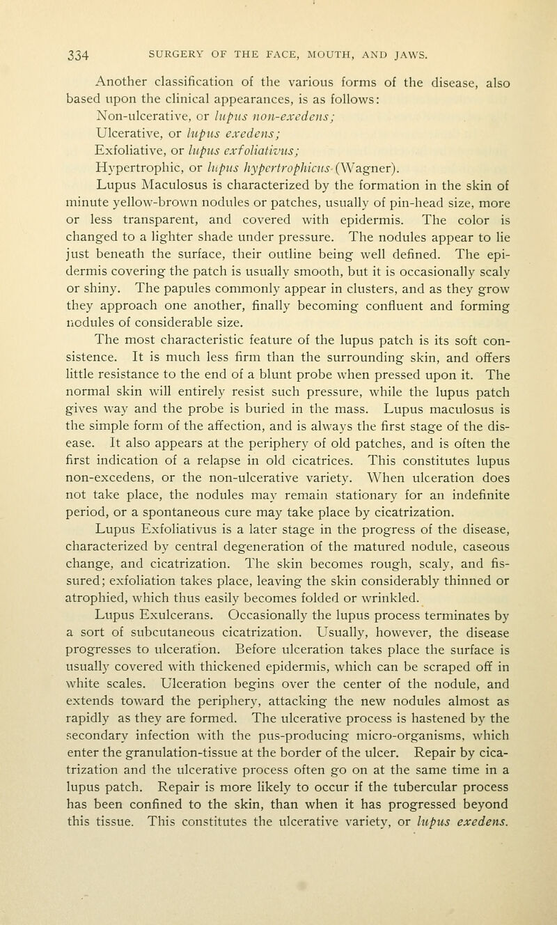 Another classification of the various forms of the disease, also based upon the clinical appearances, is as follows: Non-ulcerative, or lupus non-exedens; Ulcerative, or hipus exedens; Exfoliative, or liipiLs exfoliativus; Hypertrophic, or lupus hypertrophicus-(W3Lgner). Lupus Maculosus is characterized by the formation in the skin of minute yellow-brown nodules or patches, usually of pin-head size, more or less transparent, and covered with epidermis. The color is changed to a lighter shade under pressure. The nodules appear to lie just beneath the surface, their outline being well defined. The epi- dermis covering the patch is usually smooth, but it is occasionally scaly or shiny. The papules commonly appear in clusters, and as they grow they approach one another, finally becoming confluent and forming nodules of considerable size. The most characteristic feature of the lupus patch is its soft con- sistence. It is much less firm than the surrounding skin, and offers little resistance to the end of a blunt probe when pressed upon it. The normal skin will entirely resist such pressure, while the lupus patch gives way and the probe is buried in the mass. Lupus maculosus is the simple form of the affection, and is always the first stage of the dis- ease. It also appears at the periphery of old patches, and is often the first indication of a relapse in old cicatrices. This constitutes lupus non-excedens, or the non-ulcerative variety. When ulceration does not take place, the nodules may rem.ain stationary for an indefinite period, or a spontaneous cure may take place by cicatrization. Lupus Exfoliativus is a later stage in the progress of the disease, characterized by central degeneration of the matured nodule, caseous change, and cicatrization. The skin becomes rough, scaly, and fis- sured; exfoliation takes place, leaving the skin considerably thinned or atrophied, which thus easily becomes folded or wrinkled. Lupus Exulcerans. Occasionally the lupus process terminates by a sort of subcutaneous cicatrization. Usually, however, the disease progresses to ulceration. Before ulceration takes place the surface is usually covered with thickened epidermis, which can be scraped off in white scales. Ulceration begins over the center of the nodule, and extends toward the periphery, attacking the new nodules almost as rapidly as they are formed. The ulcerative process is hastened by the secondary infection with the pus-producing micro-organisms, which enter the granulation-tissue at the border of the ulcer. Repair by cica- trization and the ulcerative process often go on at the same time in a lupus patch. Repair is more likely to occur if the tubercular process has been confined to the skin, than when it has progressed beyond this tissue. This constitutes the ulcerative variety, or lupits exedens.