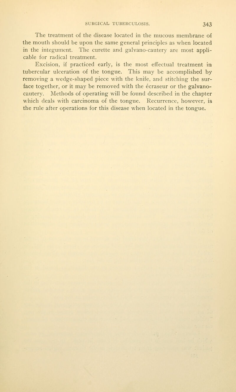 The treatment of the disease located in the mucous membrane of the mouth should be upon the same general principles as when located in the integument. The curette and galvano-cautery are most appli- cable for radical treatment. Excision, if practiced early, is the most effectual treatment in tubercular ulceration of the tongue. This may be accomplished by removing a wedge-shaped piece with the knife, and stitching the sur- face together, or it may be removed with the ecraseur or the galvano- cautery. Methods of operating will be found described in the chapter which deals with carcinoma of the tongue. Recurrence, however, is the rule after operations for this disease when located in the tongue.