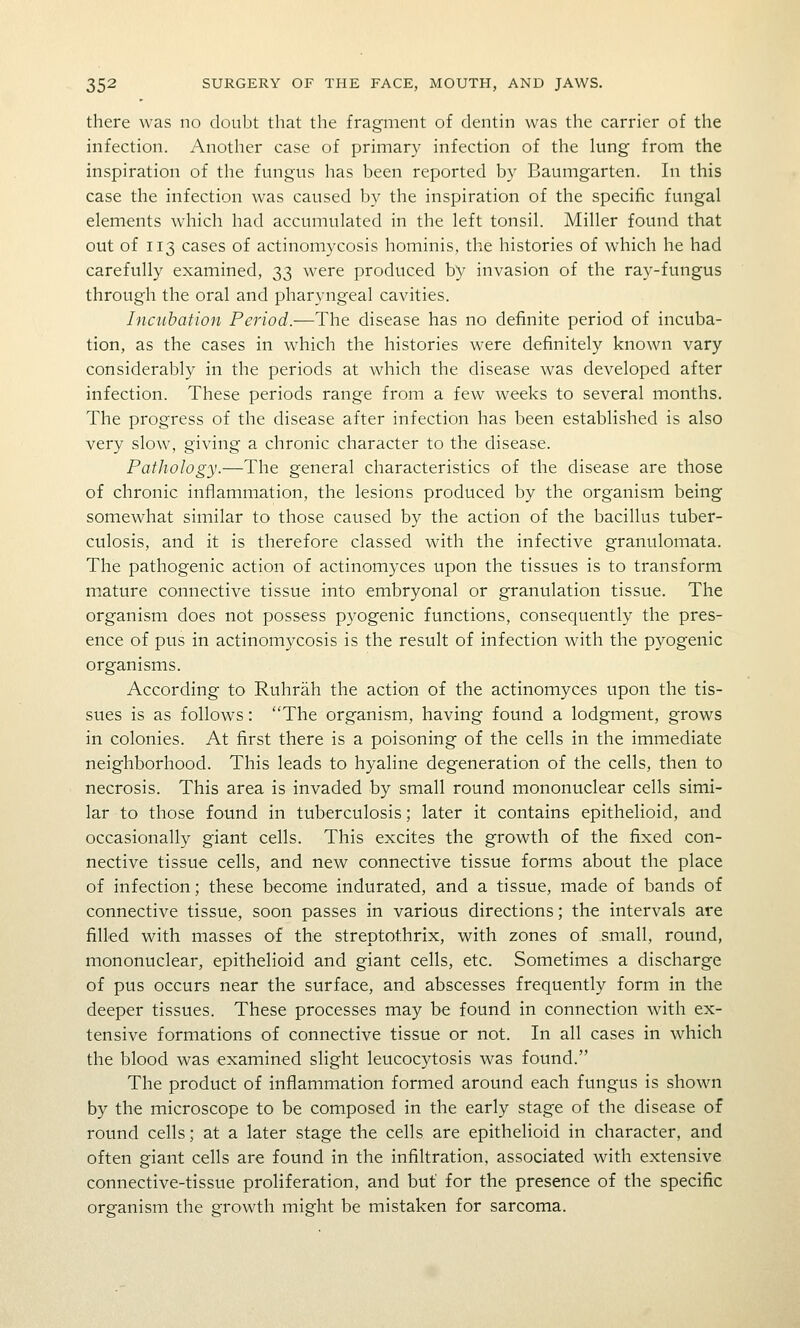 there was no doubt that the fragment of dentin was the carrier of the infection. Another case of primary infection of the lung from the inspiration of the fungus has been reported by Baumgarten. In this case the infection was caused by the inspiration of the specific fungal elements which had accumulated in the left tonsil. Miller found that out of 113 cases of actinomycosis hominis, the histories of which he had carefully examined, 33 were produced by invasion of the ray-fungus through the oral and pharyngeal cavities. Incubation Period.—The disease has no definite period of incuba- tion, as the cases in which the histories were definitely known vary considerably in the periods at which the disease was developed after infection. These periods range from a few weeks to several months. The progress of the disease after infection has been established is also very slow, giving a chronic character to the disease. Pathology.—The general characteristics of the disease are those of chronic inflammation, the lesions produced by the organism being somewhat similar to those caused by the action of the bacillus tuber- culosis, and it is therefore classed with the infective granulomata. The pathogenic action of actinomyces upon the tissues is to transform mature connective tissue into embryonal or granulation tissue. The organism does not possess pyogenic functions, consequently the pres- ence of pus in actinomycosis is the result of infection with the p3^ogenic organisms. According to Ruhrah the action of the actinomyces upon the tis- sues is as follows: The organism, having found a lodgment, grows in colonies. At first there is a poisoning of the cells in the immediate neighborhood. This leads to hyaline degeneration of the cells, then to necrosis. This area is invaded by small round mononuclear cells simi- lar to those found in tuberculosis; later it contains epithelioid, and occasionally giant cells. This excites the growth of the fixed con- nective tissue cells, and new connective tissue forms about the place of infection; these become indurated, and a tissue, made of bands of connective tissue, soon passes in various directions; the intervals are filled with masses of the streptothrix, with zones of small, round, mononuclear, epithelioid and giant cells, etc. Sometimes a discharge of pus occurs near the surface, and abscesses frequently form in the deeper tissues. These processes may be found in connection with ex- tensive formations of connective tissue or not. In all cases in which the blood was examined slight leucocytosis was found. The product of inflammation formed around each fungus is shown by the microscope to be composed in the early stage of the disease of round cells; at a later stage the cells are epithelioid in character, and often giant cells are found in the infiltration, associated with extensive connective-tissue proliferation, and but for the presence of the specific organism the growth might be mistaken for sarcoma.