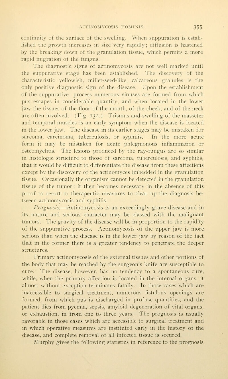 continuity of the surface of the sweHing. When suppuration is estab- lished the gn)\\th increases in size very rapidly; diffusion is hastened by the breaking down of the granulation tissue, which permits a more rapid migration of the fungus. The diagnostic signs of actinomycosis are not well marked until the suppurative stage has been established. The discovery of the characteristic yellowish, millet-seed-like, calcareous granules is the only positive diagnostic sign of the disease. Upon the establishment of the suppurative process numerous sinuses are formed from which pus escapes in considerable quantity, and when located in the lower jaw the tissues of the floor of the mouth, of the cheek, and of the neck are often involved. (Fig. 132.) Trismus and swelling of the masseter and temporal muscles is an early symptom when the disease is located in the lower jaw. The disease in its earlier stages may be mistaken for sarcoma, carcinoma, tuberculosis, or syphilis. In the more acute form it may be mistaken for acute phlegmonous inflammation or osteomyelitis. The lesions produced by the ray-fungus are so similar in histologic structure to those of sarcoma, tuberculosis, and syphilis, that it w'ould be difficult to differentiate the disease from these affections except by the discovery of the actinomyces imbedded in the granulation tissue. Occasionally the organism cannot be detected in the granulation tissue of the tumor; it then becomes necessary in the absence of this proof to resort to therapeutic measures to clear up the diagnosis be- tween actinomycosis and syphilis. Pi'ogjiosis.—Actinomycosis is an exceedingly grave disease and in its nature and serious character may be classed with the malignant tumors. The gravity of the disease will be in proportion to the rapidity of the suppurative process. Actinomycosis of the upper jaw is more serious than when the disease is in the lower jaw by reason of the fact that in the former there is a greater tendency to penetrate the deeper structures. Primary actinomycosis of the external tissues and other portions of the body that may be reached by the surgeon's knife are susceptible to cure. The disease, however, has no tendency to a spontaneous cure, while, when the primary affection is located in the internal organs, it almost without exception terminates fatally. In those cases which are inaccessible to surgical treatment, numerous fistulous openings are formed, from which pus is discharged in profuse quantities, and the patient dies from pyemia, sepsis, amyloid degeneration of vital organs, or exhaustion, in from one to three years. The prognosis is usually favorable in those cases which are accessible to surgical treatment and in which operative measures are instituted early in the history of the disease, and complete removal of all infected tissue is secured. Murphy gives the following statistics in reference to the prognosis