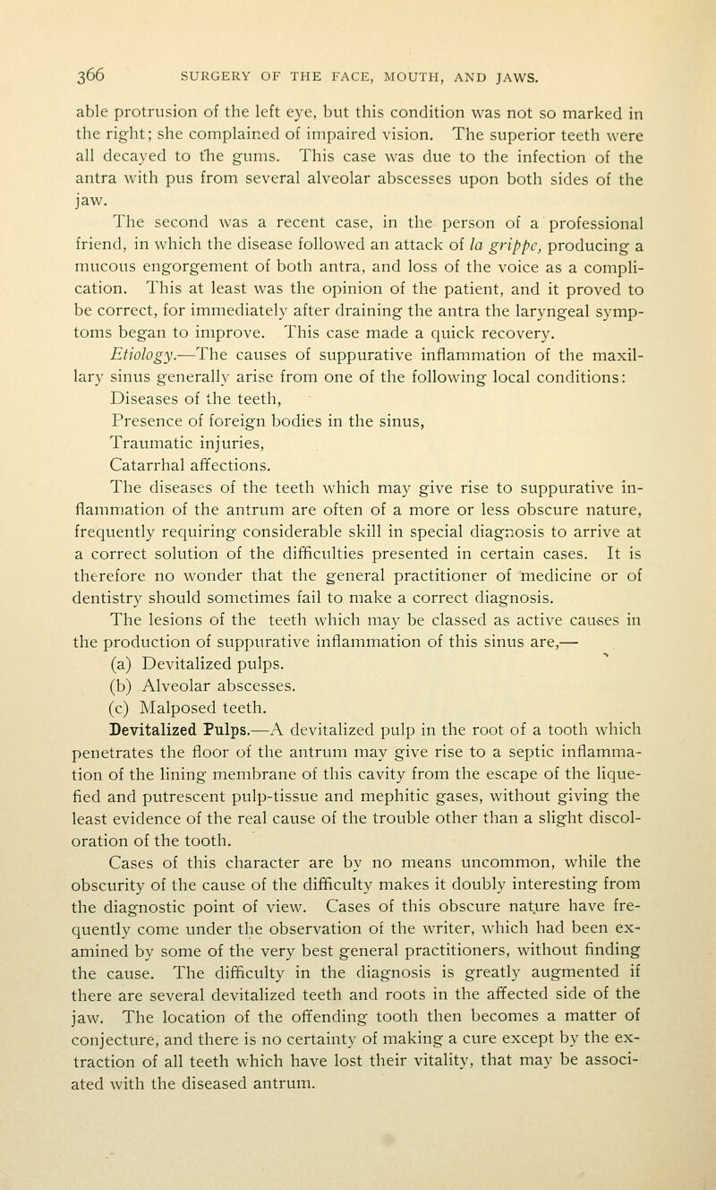 able protrusion of the left eye, but this condition was not so marked in the right; she complained of impaired vision. The superior teeth were all decayed to the gums. This case was due to the infection of the antra with pus from several alveolar abscesses upon both sides of the jaw. The second was a recent case, in the person of a professional friend, in which the disease followed an attack of la grippe, producing a mucous engorgement of both antra, and loss of the voice as a compli- cation. This at least was the opinion of the patient, and it proved to be correct, for immediately after draining the antra the laryngeal symp- toms began to improve. This case made a quick recovery. Etiology.—The causes of suppurative inflammation of the maxil- lary sinus generally arise from one of the following local conditions: Diseases of the teeth, Presence of foreign bodies in the sinus, Traumatic injuries. Catarrhal affections. The diseases of the teeth which may give rise to suppurative in- flammation of the antrum are often of a more or less obscure nature, frequently requiring considerable skill in special diagnosis to arrive at a correct solution of the difficulties presented in certain cases. It is therefore no wonder that the general practitioner of medicine or of dentistry should sometimes fail to make a correct diagnosis. The lesions of the teeth which may be classed as active causes in the production of suppurative inflammation of this sinus are,— (a) Devitalized pulps. (b) Alveolar abscesses. (c) Malposed teeth. Devitalized Pulps.—A devitalized pulp in the root of a tooth which penetrates the floor of the antrum may give rise to a septic inflamma- tion of the lining membrane of this cavity from the escape of the lique- fied and putrescent pulp-tissue and mephitic gases, without giving the least evidence of the real cause of the trouble other than a slight discol- oration of the tooth. Cases of this character are by no means uncommon, while the obscurity of the cause of the difficulty makes it doubly interesting from the diagnostic point of view. Cases of this obscure nature have fre- quently come under the observation of the writer, which had been ex- amined by some of the very best general practitioners, without finding the cause. The difficulty in the diagnosis is greatly augmented if there are several devitalized teeth and roots in the afifected side of the jaw. The location of the offending tooth then becomes a matter of conjecture, and there is no certainty of making a cure except by the ex- traction of all teeth which have lost their vitality, that may be associ- ated with the diseased antrum.