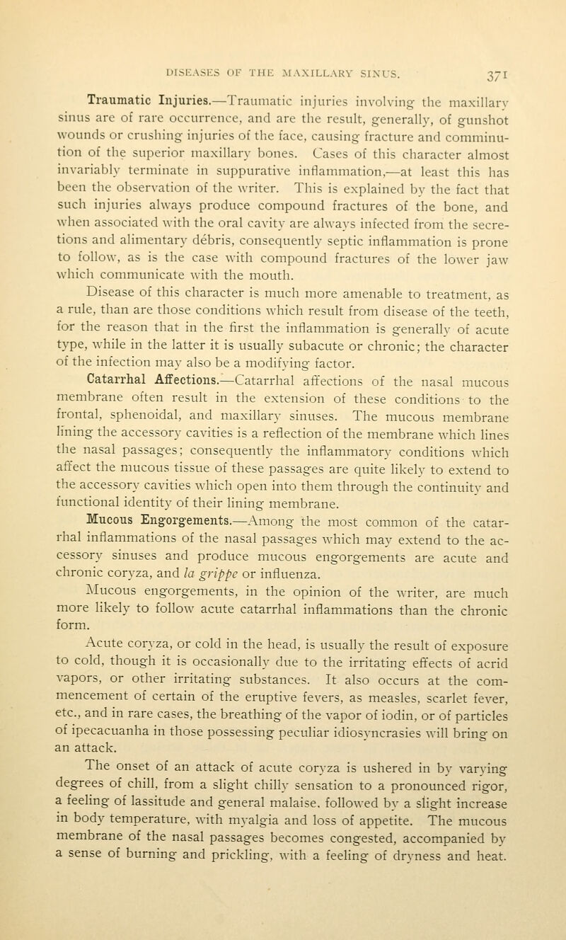 Traumatic Injuries.—Traumatic injuries involving the maxillarv sinus are of rare occurrence, and are the result, generally, of gunshot wounds or crushing injuries of the face, causing fracture and comminu- tion of the superior maxillary bones. Cases of this character almost invariably terminate in suppurative inflammation,—at least this has been the observation of the writer. This is explained by the fact that such injuries always produce compound fractures of the bone, and when associated with the oral cavity are always infected from the secre- tions and alimentary debris, consequently septic inflammation is prone to follow, as is the case with compound fractures of the lower jaw which communicate Avith the mouth. Disease of this character is much more amenable to treatment, as a rule, than are those conditions which result from disease of the teeth, for the reason that in the first the inflammation is generallv of acute type, while in the latter it is usually subacute or chronic; the character of the infection may also be a modifying factor. Catarrhal Affections.—Catarrhal aiTections of the nasal mucous membrane often result in the extension of these conditions to the frontal, sphenoidal, and maxillary sinuses. The mucous membrane lining the accessory cavities is a reflection of the membrane which lines the nasal passages; consequently the inflammatory conditions which affect the mucous tissue of these passages are quite likely to extend to the accessory cavities which open into them through the continuity and functional identity of their lining membrane. Mucous Engorgements.—Among the most common of the catar- rhal inflammations of the nasal passages which may extend to the ac- cessory sinuses and produce mucous engorgements are acute and chronic coryza, and la grippe or influenza. Mucous engorgements, in the opinion of the writer, are much more likely to follow acute catarrhal inflammations than the chronic form. Acute coryza, or cold in the head, is usually the result of exposure to cold, though it is occasionally due to the irritating effects of acrid vapors, or other irritating substances. It also occurs at the com- mencement of certain of the eruptive fevers, as measles, scarlet fever, etc., and in rare cases, the breathing of the vapor of iodin, or of particles of ipecacuanha in those possessing peculiar idiosyncrasies will bring on an attack. The onset of an attack of acute coryza is ushered in by varying degrees of chill, from a slight chilly sensation to a pronounced rigor, a feeling of lassitude and general malaise, followed by a slight increase in body temperature, with myalgia and loss of appetite. The mucous membrane of the nasal passages becomes congested, accompanied by a sense of burning and prickling, with a feeling of dryness and heat.