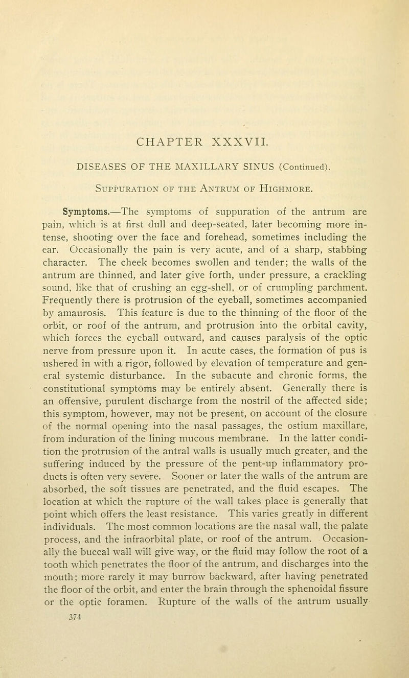 CHAPTER XXXVII. DISEASES OF THE MAXILLARY SINUS (Continued). Suppuration of the Antrum of Highmore. Symptoms.—The symptoms of suppuration of the antrum are pain, which is at first dull and deep-seated, later becoming more in- tense, shooting over the face and forehead, sometimes including the ear. Occasionally the pain is very acute, and of a sharp, stabbing character. The cheek becomes swollen and tender; the walls of the antrum are thinned, and later give forth, under pressure, a crackling sound, like that of crushing an egg-shell, or of crumpling parchment. Frequently there is protrusion of the eyeball, sometimes accompanied by amaurosis. This feature is due to the thinning of the floor of the orbit, or roof of the antrum, and protrusion into the orbital cavity, which forces the eyeball outw^ard, and causes paralysis of the optic nerve from pressure upon it. In acute cases, the formation of pus is ushered in with a rigor, followed by elevation of temperature and gen- eral systemic disturbance. In the subacute and chronic forms, the constitutional symptoms may be entirely absent. Generally there is an offensive, purulent discharge from the nostril of the affected side; this symptom, however, may not be present, on account of the closure of the normal opening into the nasal passages, the ostium maxillare, from induration of the lining mucous membrane. In the latter condi- tion the protrusion of the antral walls is usually much greater, and the suffering induced by the pressure of the pent-up inflammatory pro- ducts is often very sev^ere. Sooner or later the walls of the antrum are absorbed, the soft tissues are penetrated, and the fluid escapes. The location at which the rupture of the wall takes place is generally that point which offers the least resistance. This varies greatly in different individuals. The most common locations are the nasal wall, the palate process, and the infraorbital plate, or roof of the antrum. Occasion- ally the buccal wall will give way, or the fluid may follow the root of a tooth which penetrates the floor of the antrum, and discharges into the mouth; more rarely it may burrow backward, after having penetrated the floor of the orbit, and enter the brain through the sphenoidal fissure or the optic foramen. Rupture of the walls of the antrum usually