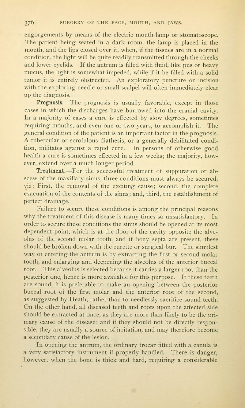 engorgements by means of the electric mouth-lamp or stomatoscope. The patient being seated in a dark room, the lamp is placed in the mouth, and the lips closed over it, when, if the tissues are in a normal condition, the light will be quite readily transmitted through the cheeks and lower eyelids. If the antrum is filled with fluid, like pus or heavy mucus, the light is somewhat impeded, while if it be filled with a solid tumor it is entirely obstructed. An exploratory puncture or incision with the exploring needle or small scalpel will often immediately clear up the diagnosis. Prognosis.—The prognosis is usually favorable, except in those cases in which the discharges have burrowed into the cranial cavity. In a majority of cases a cure is effected by slow degrees, sometimes requiring months, and even one or two years, to accomplish it. The general condition of the patient is an important factor in the prognosis. A tubercular or scrofulous diathesis, or a generally debilitated condi- tion, militates against a rapid cure. In persons of otherwise good health a cure is sometimes effected in a few weeks; the majority, how- ever, extend over a much longer period. Treatment.—For the successful treatment of suppuration or ab- scess of the maxillary sinus, three conditions must always be secured, viz: First, the removal of the exciting cause; second, the complete evacuation of the contents of the sinus; and, third, the establishment of perfect drainage. Failure to secure these conditions is among the principal reasons why the treatment of this disease is many times so unsatisfactory. In order to secure these conditions the sinus should be opened at its most dependent point, which is at the floor of the cavity opposite the alve- olus of the second molar tooth, and if bony septa are present, these should be broken down with the curette or surgical bur. The simplest way of entering the antrum is by extracting the first or second molar tooth, and enlarging and deepening the alveolus of the anterior buccal root. This alveolus is selected because it carries a larger root than the posterior one, hence is more available for this purpose. If these teeth are sound, it is preferable to make an opening between the posterior buccal root of the first molar and the anterior root of the second, as suggested by Heath, rather than to needlessly sacrifice sound teeth. On the other hand, all diseased teeth and roots upon the affected side should be extracted at once, as they are more than likely to be the pri- mary cause of the disease; and if they should not be directly respon- sible, they are usually a source of irritation, and may therefore become a secondary cause of the lesion. In opening the antrum, the ordinary trocar fitted with a canula is a very satisfactory instrument if properly handled. There is danger, however, when the bone is thick and hard, requiring a considerable