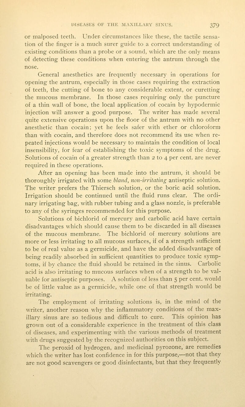 or malposed teeth. Under- circumstances like these, the tactile sensa- tion of the finger is a much surer guide to a correct understanding of existing conditions than a probe or a sound, which are the only means of detecting these conditions when entering the antrum through the nose. General anesthetics are frequently necessary in operations for opening the antrum, especially in those cases requiring the extraction of teeth, the cutting of bone to any considerable extent, or curetting the mucous membrane. In those cases requiring only the puncture of a thin wall of bone, the local application ,of cocain by hypodermic injection will answer a good purpose. The writer has made several quite extensive operations upon the floor of the antrum with no other anesthetic than cocain; yet he feels safer with ether or chloroform than with cocain, and therefore does not recommend its use when re- peated injections would be necessary to maintain the condition of local insensibility, for fear of establishing the toxic symptoms of the drug. Solutions of cocain of a greater strength than 2 to 4 per cent, are never required in these operations. After an opening has been made into the antrum, it should be thoroughly irrigated with some bland, non-irritating antiseptic solution. The writer prefers the Thiersch solution, or the boric acid solution. Irrigation should be continued until the fluid runs clear. The ordi- nary irrigating bag, with rubber tubing and a glass nozzle, is preferable to any of the syringes recommended for this purpose. Solutions of bichlorid of mercury and carbolic acid have certain disadvantages which should cause them to be discarded in all diseases of the mucous membrane. The bichlorid of mercury solutions are more or less irritating to all mucous surfaces, if of a strength sufficient to be of real value as a germicide, and have the added disadvantage of being readily absorbed in sufficient quantities to produce toxic symp- toms, if by chance the fluid should be retained in the sinus. Carbolic acid is also irritating to mucous surfaces when of a strength to be val- uable for antiseptic purposes. A solution of less than 5 per cent, would be of little value as a germicide, while one of that strength would be irritating. The employment of irritating solutions is, in the mind of the writer, another reason why the inflammatory conditions of the max- illary sinus are so tedious and difficult to cure. This opinion has grown out of a considerable experience in the treatment of this class of diseases, and experimenting with the various methods of treatment with drugs suggested by the recognized authorities on this subject. The peroxid of hydrogen, and medicinal pyrozone,'are remedies which the writer has lost confidence in for this purpose,—not that they are not good scavengers or good disinfectants, but that they frequently