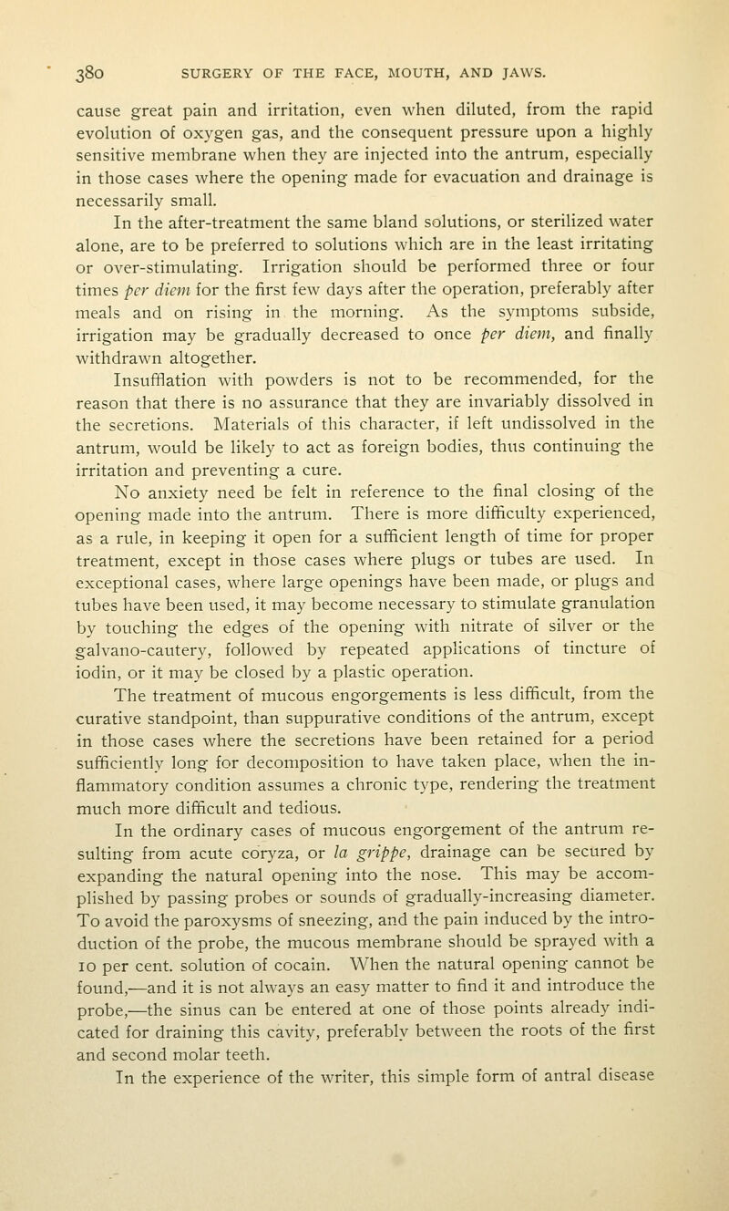 cause great pain and irritation, even when diluted, from the rapid evolution of oxygen gas, and the consequent pressure upon a highly sensitive membrane when they are injected into the antrum, especially in those cases where the opening made for evacuation and drainage is necessarily small. In the after-treatment the same bland solutions, or sterilized water alone, are to be preferred to solutions which are in the least irritating or over-stimulating. Irrigation should be performed three or four times per diem for the first few days after the operation, preferably after meals and on rising in the morning. As the symptoms subside, irrigation may be gradually decreased to once per diem, and finally withdrawn altogether. Insufflation with powders is not to be recommended, for the reason that there is no assurance that they are invariably dissolved in the secretions. Materials of this character, if left undissolved in the antrum, would be likely to act as foreign bodies, thus continuing the irritation and preventing a cure. No anxiety need be felt in reference to the final closing of the opening made into the antrum. There is more difficulty experienced, as a rule, in keeping it open for a sufficient length of time for proper treatment, except in those cases where plugs or tubes are used. In exceptional cases, where large openings have been made, or plugs and tubes have been used, it may become necessary to stimulate granulation by touching the edges of the opening with nitrate of silver or the galvano-cautery, followed by repeated applications of tincture of iodin, or it may be closed by a plastic operation. The treatment of mucous engorgements is less difficult, from the curative standpoint, than suppurative conditions of the antrum, except in those cases where the secretions have been retained for a period sufficiently long for decomposition to have taken place, when the in- flammatory condition assumes a chronic type, rendering the treatment much more difficult and tedious. In the ordinary cases of mucous engorgement of the antrum re- sulting from acute coryza, or la grippe, drainage can be secured by expanding the natural opening into the nose. This may be accom- plished by passing probes or sounds of gradually-increasing diameter. To avoid the paroxysms of sneezing, and the pain induced by the intro- duction of the probe, the mucous membrane should be sprayed with a 10 per cent, solution of cocain. When the natural opening cannot be found,—and it is not always an easy matter to find it and introduce the probe,—the sinus can be entered at one of those points already indi- cated for draining this cavity, preferably between the roots of the first and second molar teeth. In the experience of the writer, this simple form of antral disease