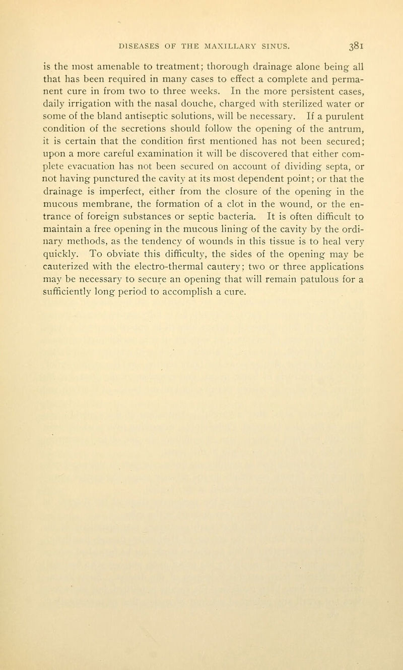 is the most amenable to treatment; thorough drainage alone being all that has been required in many cases to effect a complete and perma- nent cure in from two to three weeks. In the more persistent cases, daily irrigation with the nasal douche, charged with sterilized water or some of the bland antiseptic solutions, will be necessary. If a purulent condition of the secretions should follow the opening of the antrum, it is certain that the condition first mentioned has not been secured; upon a more careful examination it will be discovered that either com- plete evacuation has not been secured on account of dividing septa, or not having punctured the cavity at its most dependent point; or that the drainage is imperfect, either from the closure of the opening in the mucous membrane, the formation of a clot in the wound, or the en- trance of foreign substances or septic bacteria. It is often difficult to maintain a free opening in the mucous lining of the cavity by the ordi- nary methods, as the tendency of wounds in this tissue is to heal very quickly. To obviate this dif^culty, the sides of the opening may be cauterized with the electro-thermal cautery; two or three applications may be necessary to secure an opening that will remain patulous for a sufficiently long period to accomplish a cure.