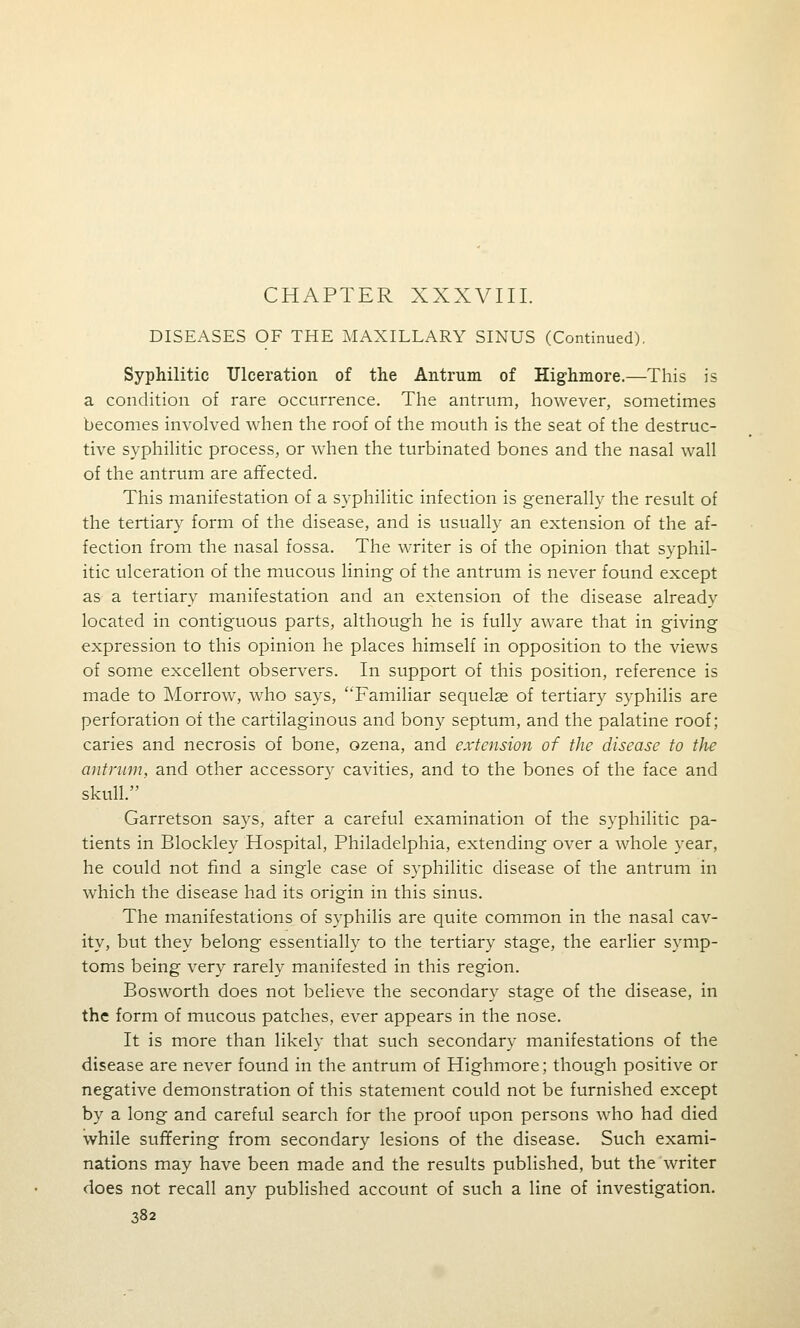 CHAPTER XXXVIII. DISEASES OF THE MAXILLARY SINUS (Continued). Syphilitic Ulceration of the Antrum of Highmore.—This is a condition of rare occurrence. The antrum, however, sometimes becomes involved when the roof of the mouth is the seat of the destruc- tive syphilitic process, or when the turbinated bones and the nasal wall of the antrum are affected. This manifestation of a syphilitic infection is generally the result of the tertiary form of the disease, and is usually an extension of the af- fection from the nasal fossa. The writer is of the opinion that syphil- itic ulceration of the mucous lining of the antrum is never found except as a tertiary manifestation and an extension of the disease already located in contiguous parts, although he is fully aware that in giving expression to this opinion he places himself in opposition to the views of some excellent observers. In support of this position, reference is made to Morrow, who says, Familiar sequelae of tertiary syphilis are perforation of the cartilaginous and bony septum, and the palatine roof; caries and necrosis of bone, ozena, and extension of the disease to the antrum, and other accessory cavities, and to the bones of the face and skull. Garretson says, after a careful examination of the syphilitic pa- tients in Blockley Hospital, Philadelphia, extending over a whole year, he could not find a single case of syphilitic disease of the antrum in which the disease had its origin in this sinus. The manifestations of syphilis are quite common in the nasal cav- ity, but they belong essentially to the tertiary stage, the earlier symp- toms being very rarely manifested in this region. Bosworth does not believe the secondary stage of the disease, in the form of mucous patches, ever appears in the nose. It is more than likely that such secondary manifestations of the disease are never found in the antrum of Highmore; though positive or negative demonstration of this statement could not be furnished except by a long and careful search for the proof upon persons who had died while suffering from secondary lesions of the disease. Such exami- nations may have been made and the results published, but the writer does not recall any published account of such a line of investigation.