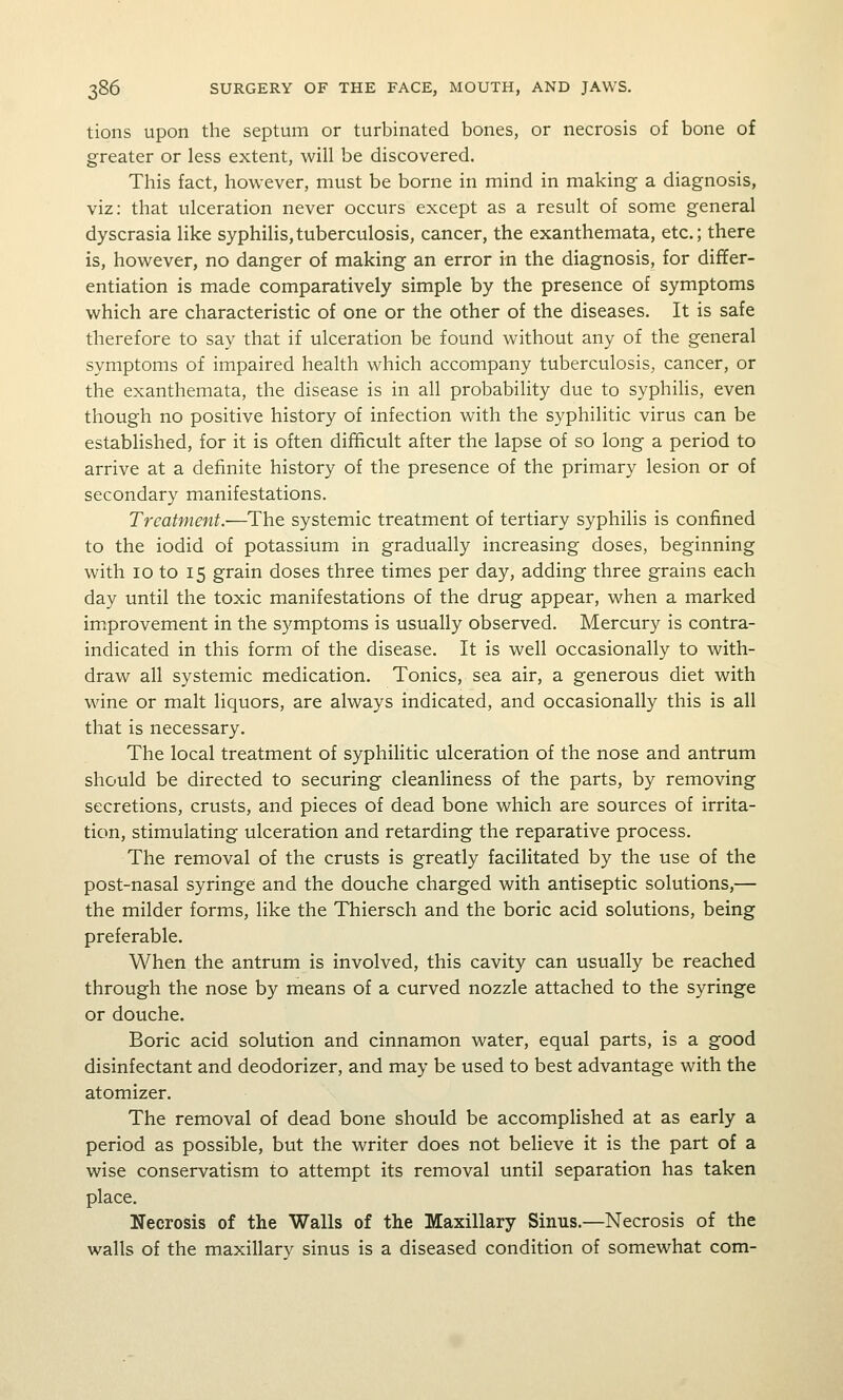 tions upon the septum or turbinated bones, or necrosis of bone of greater or less extent, will be discovered. This fact, however, must be borne in mind in making a diagnosis, viz: that ulceration never occurs except as a result of some general dyscrasia like syphilis,tuberculosis, cancer, the exanthemata, etc.; there is, however, no danger of making an error in the diagnosis, for differ- entiation is made comparatively simple by the presence of symptoms which are characteristic of one or the other of the diseases. It is safe therefore to say that if ulceration be found without any of the general symptoms of impaired health which accompany tuberculosis, cancer, or the exanthemata, the disease is in all probability due to syphilis, even though no positive history of infection with the syphilitic virus can be established, for it is often difficult after the lapse of so long a period to arrive at a definite history of the presence of the primary lesion or of secondary manifestations. Treatment.—The systemic treatment of tertiary syphilis is confined to the iodid of potassium in gradually increasing doses, beginning with 10 to 15 grain doses three times per day, adding three grains each day until the toxic manifestations of the drug appear, when a marked imxprovement in the symptoms is usually observed. Mercury is contra- indicated in this form of the disease. It is well occasionally to with- draw all systemic medication. Tonics, sea air, a generous diet with wine or malt liquors, are always indicated, and occasionally this is all that is necessary. The local treatment of syphilitic ulceration of the nose and antrum should be directed to securing cleanliness of the parts, by removing secretions, crusts, and pieces of dead bone which are sources of irrita- tion, stimulating ulceration and retarding the reparative process. The removal of the crusts is greatly facilitated by the use of the post-nasal syringe and the douche charged with antiseptic solutions,— the milder forms, like the Thiersch and the boric acid solutions, being preferable. When the antrum is involved, this cavity can usually be reached through the nose by means of a curved nozzle attached to the syringe or douche. Boric acid solution and cinnamon water, equal parts, is a good disinfectant and deodorizer, and may be used to best advantage with the atomizer. The removal of dead bone should be accomplished at as early a period as possible, but the writer does not believe it is the part of a wise conservatism to attempt its removal until separation has taken place. Necrosis of the Walls of the Maxillary Sinus.—Necrosis of the walls of the maxillary sinus is a diseased condition of somewhat com-