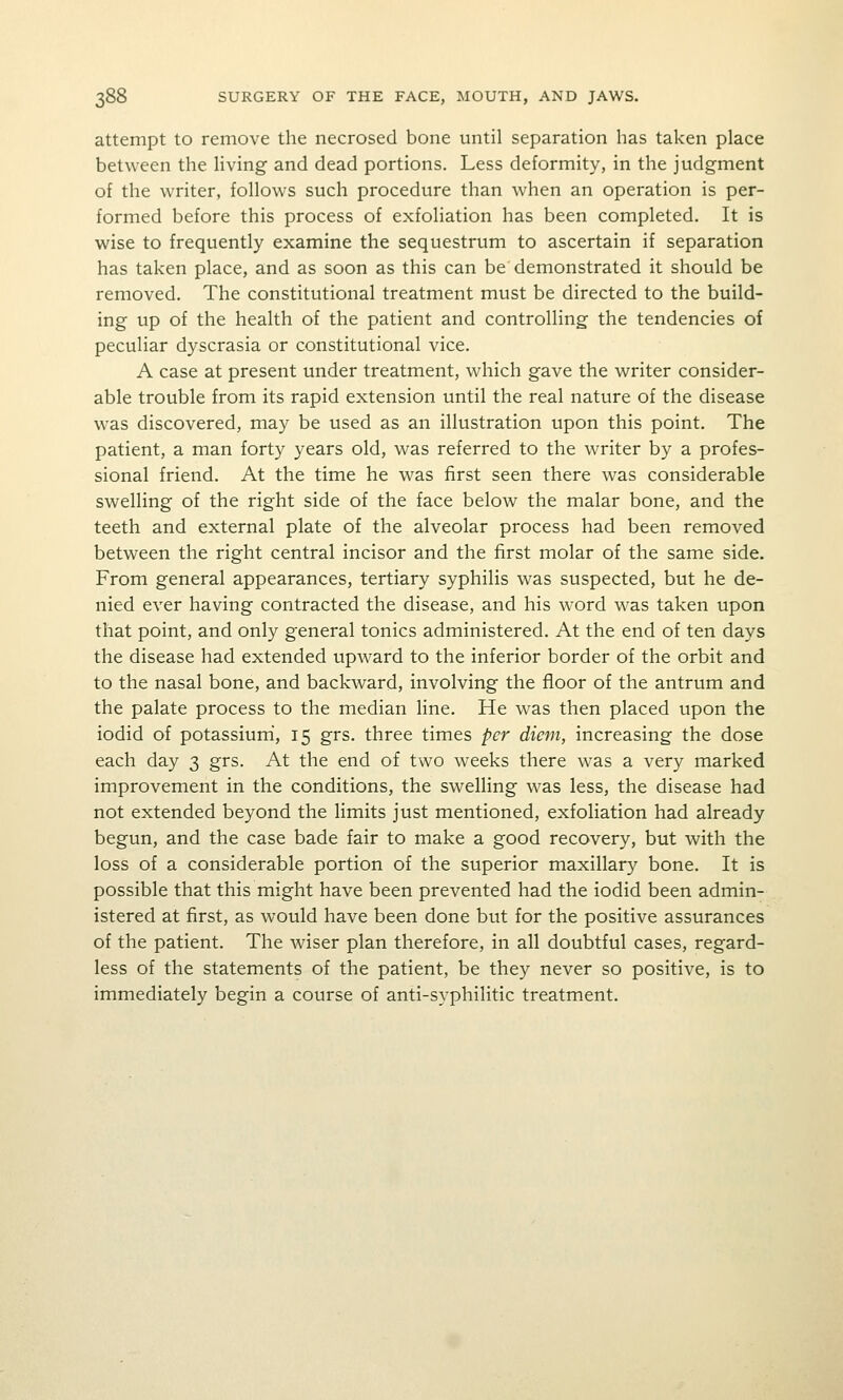 attempt to remove the necrosed bone until separation has taken place between the living and dead portions. Less deformity, in the judgment of the writer, follows such procedure than when an operation is per- formed before this process of exfoliation has been completed. It is wise to frequently examine the sequestrum to ascertain if separation has taken place, and as soon as this can be demonstrated it should be removed. The constitutional treatment must be directed to the build- ing up of the health of the patient and controlling the tendencies of peculiar dyscrasia or constitutional vice. A case at present under treatment, which gave the writer consider- able trouble from its rapid extension until the real nature of the disease was discovered, may be used as an illustration upon this point. The patient, a man forty years old, was referred to the writer by a profes- sional friend. At the time he was first seen there was considerable swelling of the right side of the face below the malar bone, and the teeth and external plate of the alveolar process had been removed between the right central incisor and the first molar of the same side. From general appearances, tertiary syphilis was suspected, but he de- nied ever having contracted the disease, and his word was taken upon that point, and only general tonics administered. At the end of ten days the disease had extended upward to the inferior border of the orbit and to the nasal bone, and backward, involving the floor of the antrum and the palate process to the median line. He was then placed upon the iodid of potassium, 15 grs. three times per diem, increasing the dose each day 3 grs. At the end of two weeks there was a very marked improvement in the conditions, the swelling was less, the disease had not extended beyond the limits just mentioned, exfoliation had already begun, and the case bade fair to make a good recovery, but with the loss of a considerable portion of the superior maxillary bone. It is possible that this might have been prevented had the iodid been admin- istered at first, as would have been done but for the positive assurances of the patient. The wiser plan therefore, in all doubtful cases, regard- less of the statements of the patient, be they never so positive, is to immediately begin a course of anti-syphilitic treatment.