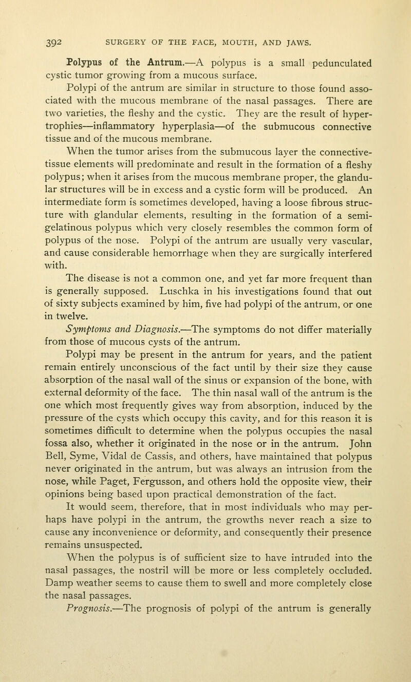 Polypus of the Antrum.—A polypus is a small pedunculated cystic tumor growing from a mucous surface. Polypi of the antrum are similar in structure to those found asso- ciated with the mucous membrane of the nasal passages. There are two varieties, the fleshy and the cystic. They are the result of hyper- trophies—inflammatory hyperplasia—of the submucous connective tissue and of the mucous membrane. When the tumor arises from the submucous layer the connective- tissue elements will predominate and result in the formation of a fleshy polypus; when it arises from the mucous membrane proper, the glandu- lar structures will be in excess and a cystic form will be produced. An intermediate form is sometimes developed, having a loose fibrous struc- ture with glandular elements, resulting in the formation of a semi- gelatinous polypus which very closely resembles the common form of polypus of the nose. Polypi of the antrum are usually very vascular, and cause considerable hemorrhage when they are surgically interfered with. The disease is not a common one, and yet far more frequent than is generally supposed. Luschka in his investigations found that out of sixty subjects examined by him, five had polypi of the antrum, or one in twelve. Symptoms and Diagnosis.—The symptoms do not differ materially from those of mucous cysts of the antrum. Polypi may be present in the antrum for years, and the patient remain entirely unconscious of the fact until by their size they cause absorption of the nasal wall of the sinus or expansion of the bone, with external deformity of the face. The thin nasal wall of the antrum is the one which most frequently gives way from absorption, induced by the pressure of the cysts which occupy this cavity, and for this reason it is sometimes difficult to determine when the polypus occupies the nasal fossa also, whether it originated in the nose or in the antrum. John Bell, Syme, Vidal de Cassis, and others, have maintained that polypus never originated in the antrum, but was always an intrusion from the nose, while Paget, Fergusson, and others hold the opposite view, their opinions being based upon practical demonstration of the fact. It would seem, therefore, that in most individuals who may per- haps have polypi in the antrum, the growths never reach a size to cause any inconvenience or deformity, and consequently their presence rem.ains unsuspected. When the polypus is of sufficient size to have intruded into the nasal passages, the nostril will be more or less completely occluded. Damp weather seems to cause them to swell and more completely close the nasal passages. Prognosis.—The prognosis of polypi of the antrum is generally