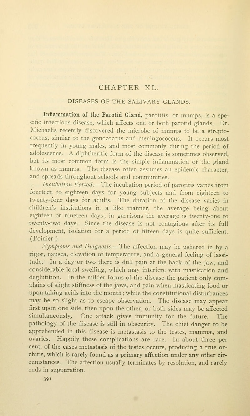 DISEASES OF THE SALIVARY GLANDS. Inflammation of the Parotid G-land, parotitis, or mumps, is a spe- cific infectious disease, whicli affects one or both parotid glands. Dr. ]\Iichaelis recently discovered the microbe of mumps to be a strepto- coccus, similar to the gonococcus and meningococcus. It occurs most frequently in young males, and most commonly during the period of adolescence. A diphtheritic form of the disease is sometimes observed, but its most common form is the simple inflammation of the gland known as mumps. The disease often assumes an epidemic character, and spreads throughout schools and communities. Incubation Period.—The incubation period of parotitis varies from fourteen to eighteen days for young subjects and from eighteen to twenty-four days for adults. The duration of the disease varies in children's institutions in a like manner, the average being about eighteen or nineteen days; in garrisons the average is twenty-one to twenty-two days. Since the disease is not contagious after its full development, isolation for a period of fifteen days is quite sufficient. (Poinier.) Symptoms and Diagnosis.—The affection may be ushered in by a rigor, nausea, elevation of temperature, and a general feeling of lassi- tude. In a day or two there is dull pain at the back of the jaw, and considerable local swelling, which may interfere with mastication and deglutition. In the milder forms of the disease the patient only com- plains of slight stiffness of the jaws, and pain when masticating food or upon taking acids into the mouth; while the constitutional disturbances may be so slight as to escape observation. The disease may appear first upon one side, then upon the other, or both sides may be affected simultaneously. One attack gives immunity for the future. The pathology of the disease is still in obscurity. The chief danger to be apprehended in this disease is metastasis to the testes, mammae, and ovaries. Happily these complications are rare. In about three per cent, of the cases metastasis of the testes occurs, producing a true or- chitis, which is rarely found as a primary afifection under any other cir- cumstances. The afifection usually terminates by resolution, and rarely ends in suppuration. 391